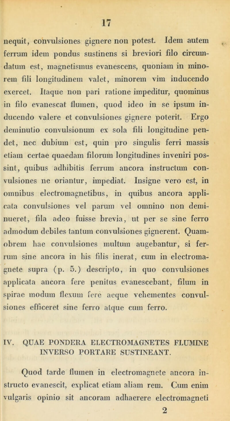 nequit, convulsiones gignere non potest. Idem autem ferrum idem pondus sustinens si breviori filo circum- datum est, magnelisiiuis evanescens, quoniam in mino- rem fili longitudinem valet, minorem vim inducendo exercet. Itaque non pari ratione impeditur, quominus in filo evanescat lliimen, quod ideo in se ipsum in- ducendo valere et convulsiones gignere poterit. Ergo deminutio convulsionum ex sola fili longitudine pen- det, nec dubium est, quin pro singulis ferri massis etiam certae quaedam filorum longitudines inveniri pos- sint, quibus adhibitis ferrum ancora instructum con- vulsiones ne oriantur, impediat. Insigne vero est, in omnibus electromagnetibus, in quibus ancora appli- cata convulsiones vel parum vel omnino non demi- nueret, fila adeo fuisse brevia, ut per se sine ferro admodum debiles tantum convulsiones gignerent. Quam- obrem hae convulsiones multum augebantur, si fer- rum sine ancora in his filis inerat, cum in electroma- gnete supra (p. 5.) descripto, in quo convulsiones applicata ancora fere penitus evanescebant, filum in spirae modum flexum fere aeque vehementes convul- siones efficeret sine ferro atque cum ferro. TV. QUAE PONDERA ELECTROMAGNETES FLU^IINE INVERSO PORTARE SUSTINEANT. Quod tarde flumen in electromagnete ancora in- structo evanescit, explicat etiam aliam rem. Cum enim vulgaris opinio sit ancoram adhaerere electromagneti 2