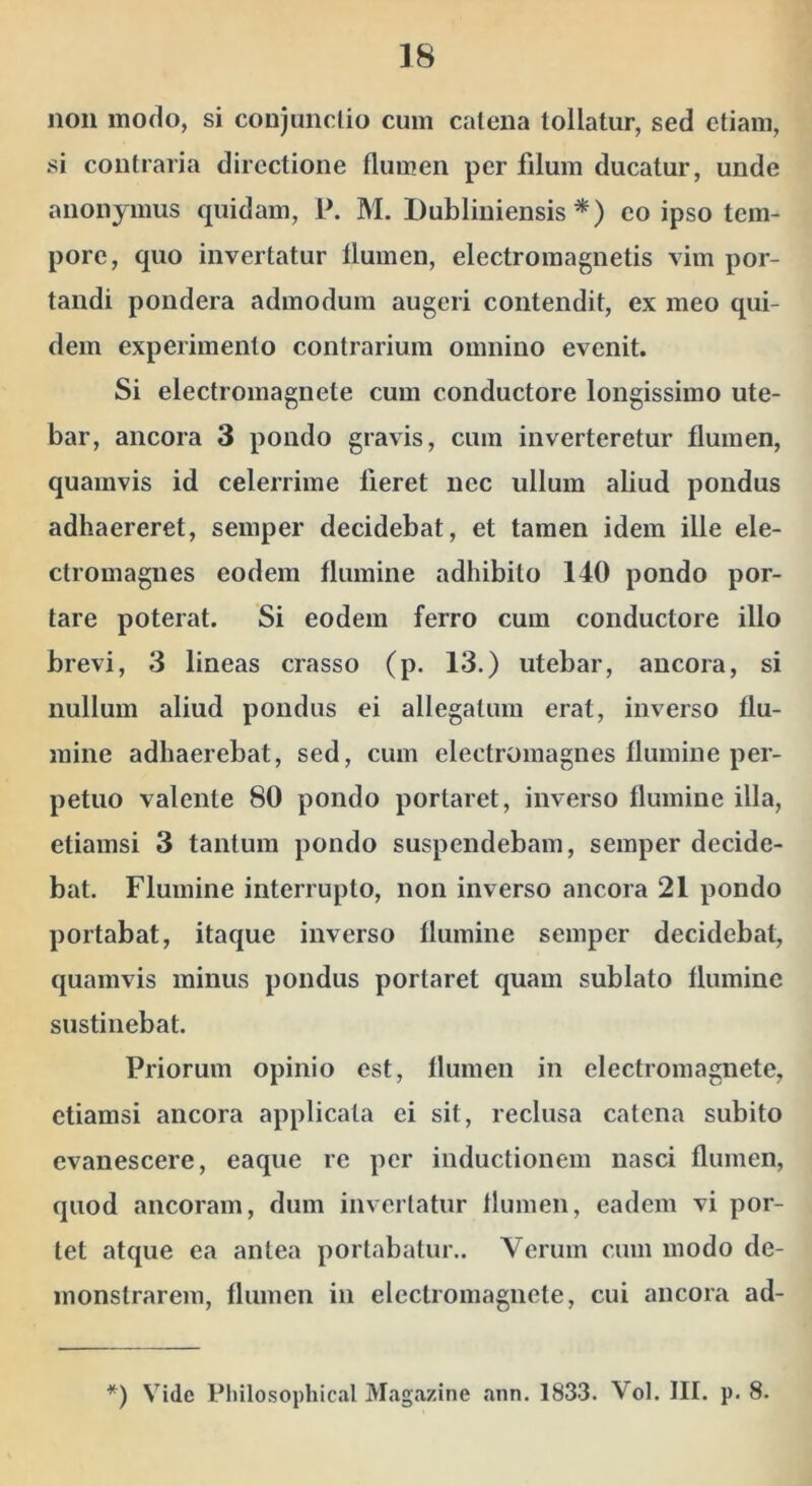 non modo, si conjunctio cum catena tollatur, sed etiam, si contraria directione flumen per filum ducatur, unde anonymus quidam, P. M. Dubliniensis *) co ipso tem- pore, quo invertatur flumen, electromagnetis vim por- tandi pondera admodum augeri contendit, ex meo qui- dem experimento contrarium omnino evenit. Si electromagnete cum conductore longissimo ute- bar, ancora 3 pondo gravis, cum inverteretur flumen, quamvis id celerrime fieret nec ullum aliud pondus adhaereret, semper decidebat, et tamen idem ille ele- ctromagnes eodem flumine adhibito 140 pondo por- tare poterat. Si eodem ferro cum conductore illo brevi, 3 lineas crasso (p. 13.) utebar, ancora, si nullum aliud pondus ei allegatura erat, inverso flu- mine adhaerebat, sed, cum electroraagnes flumine per- petuo valente 80 pondo portaret, inverso flumine illa, etiamsi 3 tantum pondo suspendebam, semper decide- bat, Flumine interrupto, non inverso ancora 21 pondo portabat, itaque inverso flumine semper decidebat, quamvis minus pondus portaret quam sublato flumine sustinebat. Priorum opinio est, flumen in electromagnete, etiamsi ancora applicata ei sit, reclusa catena subito evanescere, eaque re per inductionem nasci flumen, quod ancoram, dum invertatur flumen, eadem vi por- tet atque ea antea portabatur.. Verum cum modo de- monstrarem, flumen in electromagnete, cui ancora ad- *) Vide Pliilosophical Magazine ann. 1833. Vol. III. p, 8.