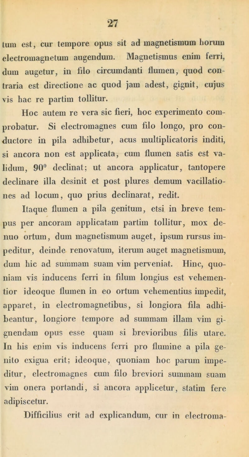 lura est, cur tempore opus sit ad magnetismum horum electroraaguetum augendum. Magnetismus enim ferri, dum augetur, in filo circumdanti flumen, quod con- traria est directione ac quod jam adest, gignit, cujus vis hac re partim tollitur. Hoc autem re vera sic fieri, hoc experimento com- probatur. Si electromagnes cum filo longo, pro con- ductore in pila adhibetur, acus multiplicatoris inditi, si ancora non est applicata, cum flumen satis est va- lidum, 90” declinat; ut ancora applicatur, tantopere declinare illa desinit et post plures demum vacillatio- nes ad locum, quo prius declinarat, redit. Itaque flumen a pila genitum, etsi in breve tem- pus per ancoram applicatam partim tollitur, mox de- nuo ortum, dum magnetismum auget, ipsum rursus im- peditur, deinde renovatum, iterum auget magnetismum, dum hic ad summam suam vim perveniat. Hinc, quo- niam vis inducens ferri in filum longius est vehemen- tior ideoque flumen in eo ortum vehementius impedit, apparet, in electromagnetibus, si longiora fila adhi- beantur, longiore tempore ad summam illam vim gi- gnendam opus esse quam si brevioribus filis utare. In his enim vis inducens ferri pro flumine a pila ge- nito exigua erit; ideoque, quoniam hoc parum impe- ditur, electromagnes cum filo breviori summam suam vim onera portandi, si ancora applicetur, statira fere adipiscetur. Difficilius erit ad explicandum, cur in electroma-