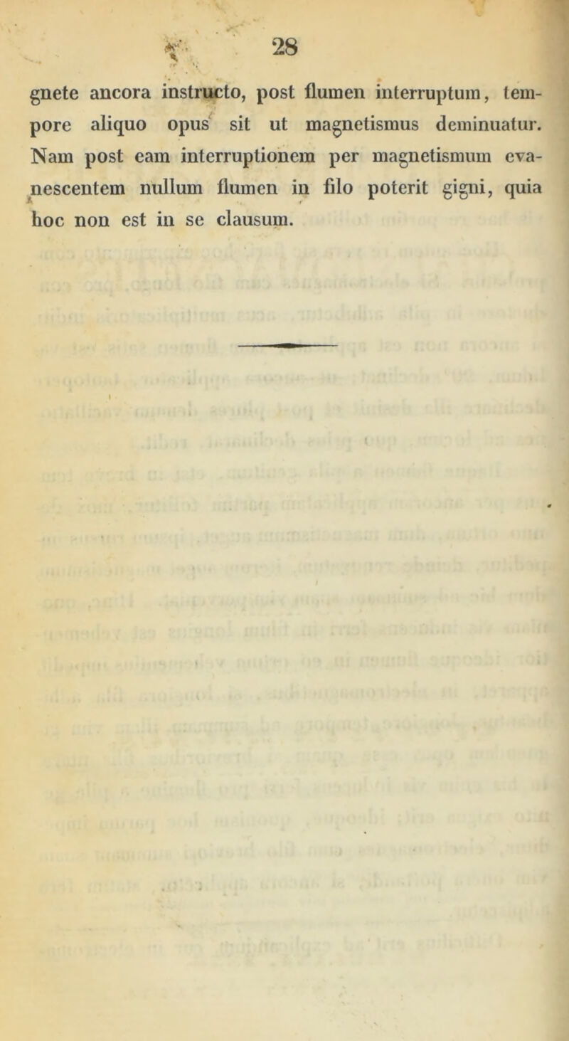 gnete ancora instructo, post flumen interruptum, tem- pore aliquo opus^ sit ut magnetismus deminuatur. Nam post eam interruptionem per magnetismum eva- nescentem nullum flumen in filo poterit gigni, quia hoc non est in se clausum.