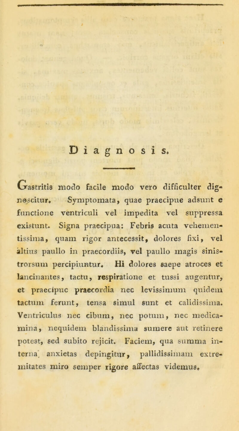 Diagnosis* Gastritis modo facile modo vero difficulter dig- noscitur* Symptomata, quae praecipue adsunt e functione ventriculi vel impedita vel suppressa existunt. Signa praecipua: Febris acuta vehemen- tissima, quam rigor antecessit, dolores fixi, vel altius paullo in praecordiis, vel paullo magis sinis- trorsum percipiuntur* Hi dolores saepe atroces et lancinantes, tactu, respiratione et tussi augentur, et praecipue praecordia nec levissimum quidem tactum ferunt, tensa simul sunt et calidissima. Ventriculus nec cibum, nec potum, nec medica- mina, nequidem blandissima sumere aut retinere pote3t, sed subito rejicit. Faciem, qua summa in- terna. anxietas depingitur, pallidissimam extre- mitates miro semper rigore affectas videmus*