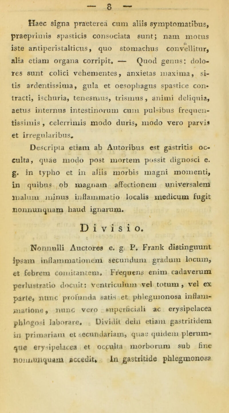 Haec signa praeterea cum aliis symptomatibus, praeprhms spasticis consociata sunt; nam motus iste antipenstalticus, quo stomachus convellitur, alta etiam organa corripit* — Quod genus: dolo- res sunt colici vehementes, anxietas maxima, si- tis ardentissima, gula et oesophagus spastice con- tracti, ischuria, tenesmus, trismus , animi deliquia, aetus internus intestinorum cum pulsibus freqnen- tissimis , celerrimis modo duris, modo vero parvis et irregularibus. Descripta etiam ab Autoribus est gastritis oc- culta, quae modo post mortem possit dignosci e. g. in typho et in aliis morbis magni momenti, i in quibus ob magnatn affectionem universalem malum minus inflammatio localis medicum fugit Jioimunquam haud ignarum. \ Divisio. Nonnulli Auctores e. g P. Frank distinguunt ipsam inflammationem secundum gradum locum, et febrem comitantem. Frequens enim cadaverum perlustratio docuit: ventriculum vel totum, vel ex parte, nunc profunda eatis et pblegmonosa inflam- matione* nunc vero superficiali ac erysipelacea pblogosi laborare. Dividit dein etiam gastritidem in primariam et secundariam, quae quidem plerum- que erysipelacea et occulta morborum sub fine noniiUiiquam accedit* in gastritide phlegmonosa