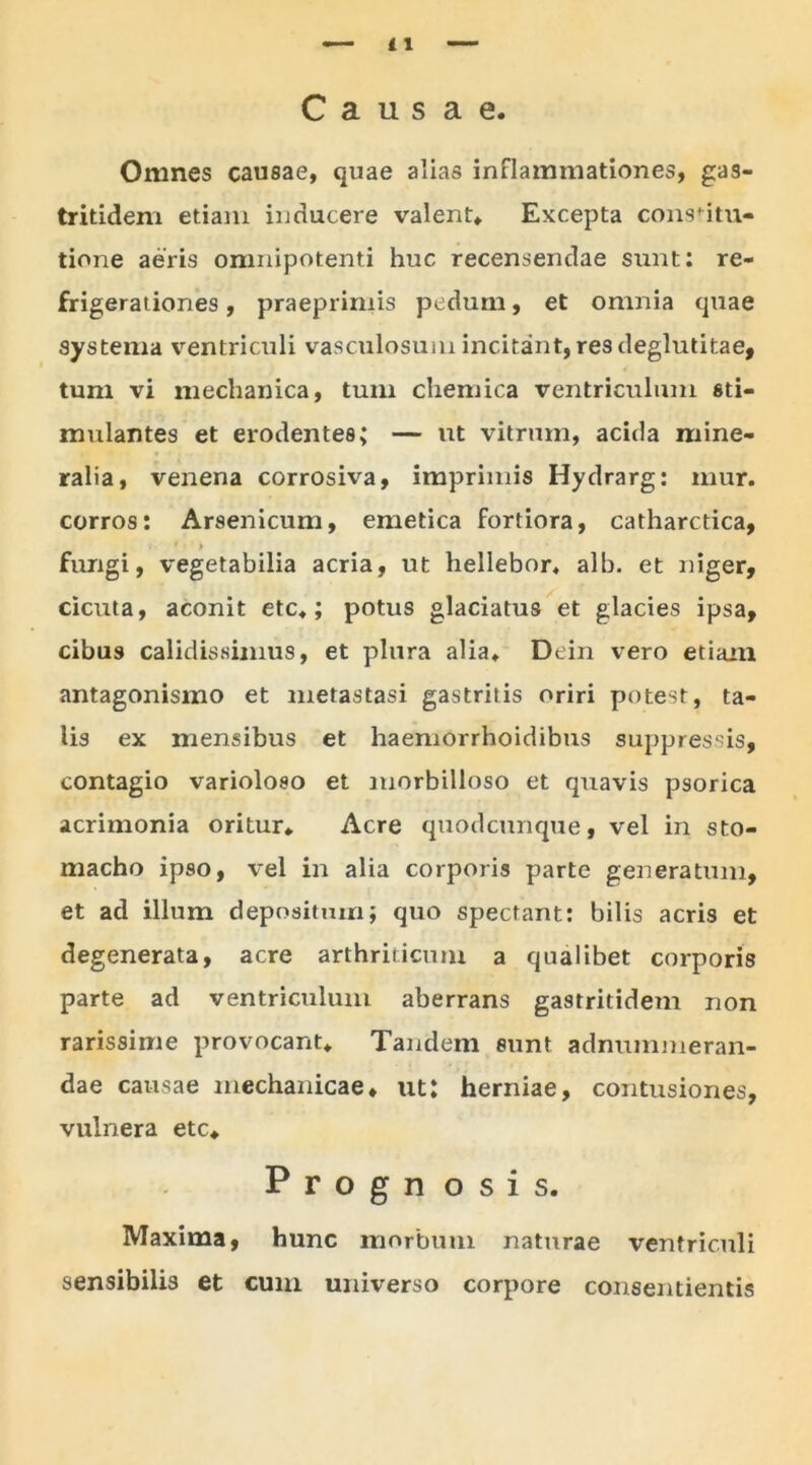 Causae. Omnes causae, quae alias inflammationes, gas- tritidem etiam inducere valent. Excepta consnm- tione aeris omnipotenti huc recensendae sunt: re- frigerationes , praeprimis pedum, et omnia quae systema ventriculi vasculosum incitant, resdeglutitae, tum vi mechanica, tum chemica ventriculum sti- mulantes et erodentes; — ut vitrum, acida mine- ralia, venena corrosiva, imprimis Hydrarg: mur. corros: Arsenicum, emetica fortiora, catharctica, 1 » fungi, vegetabilia acria, ut hellebor* alb. et niger, cicuta, aconit etc.; potus glaciatus et glacies ipsa, cibus calidissimus, et plura alia. Dein vero etiam antagonismo et metastasi gastritis oriri potest, ta- lis ex mensibus et haemorrhoidibus suppressis, contagio varioloeo et morbilloso et quavis psorica acrimonia oritur. Acre quodcunque, vel in sto- macho ip90, vel in alia corporis parte generatum, et ad illum depositum; quo spectant: bilis acris et degenerata, acre arthriticum a qualibet corporis parte ad ventriculum aberrans gastritidem non rarissime provocant. Tandem sunt adnummeran- dae causae mechanicae, ut: herniae, contusiones, vulnera etc. Progn osis. Maxima, hunc morbum naturae ventriculi sensibilis et cum universo corpore consentientis