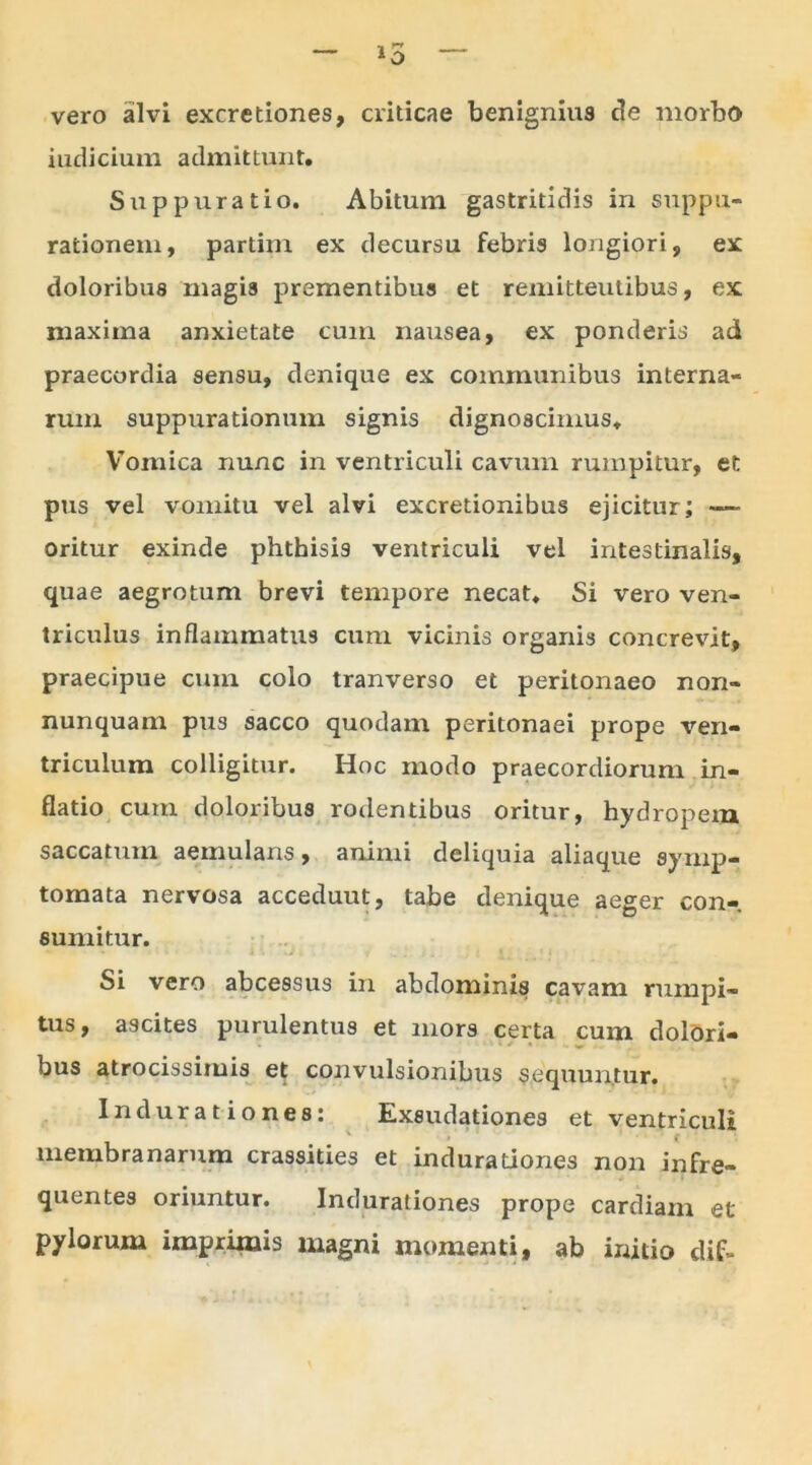 — l0 — vero ailvi excretiones, criticae benignius de morbo indicium admittunt. Suppuratio. Abitum gastritidis in suppu- rationem, partim ex decursu febris longiori, ex doloribus magis prementibus et remitteutibus, ex maxima anxietate cum nausea, ex ponderis ad praecordia sensu, denique ex communibus interna- rum suppurationum signis dignoscimus. Vomica nunc in ventriculi cavum rumpitur, et pus vel vomitu vel alvi excretionibus ejicitur; — oritur exinde phthisis ventriculi vel intestinalis, quae aegrotum brevi tempore necat. Si vero ven- triculus inflammatus cum vicinis organis concrevit, praecipue cum colo tranverso et peritonaeo nori- nunquam pus sacco quodam peritonaei prope ven- triculum colligitur. Hoc modo praecordiorum in- flatio cum doloribus rodentibus oritur, hydropem saccatum aemulans, animi deliquia aliaque symp- tomata nervosa acceduut, tabe denique aeger con- sumitur. Si vero abcessus in abdominis cavam rumpi- tus, ascites purulentus et mors certa cum dolori- bus atrocissimis et convulsionibus sequuntur. Indurationes: Exsudationes et ventriculi membranarum crassities et indurationes non infre- quentes oriuntur. Indurationes prope cardiam et pylorum imprimis magni momenti, ab initio dif-