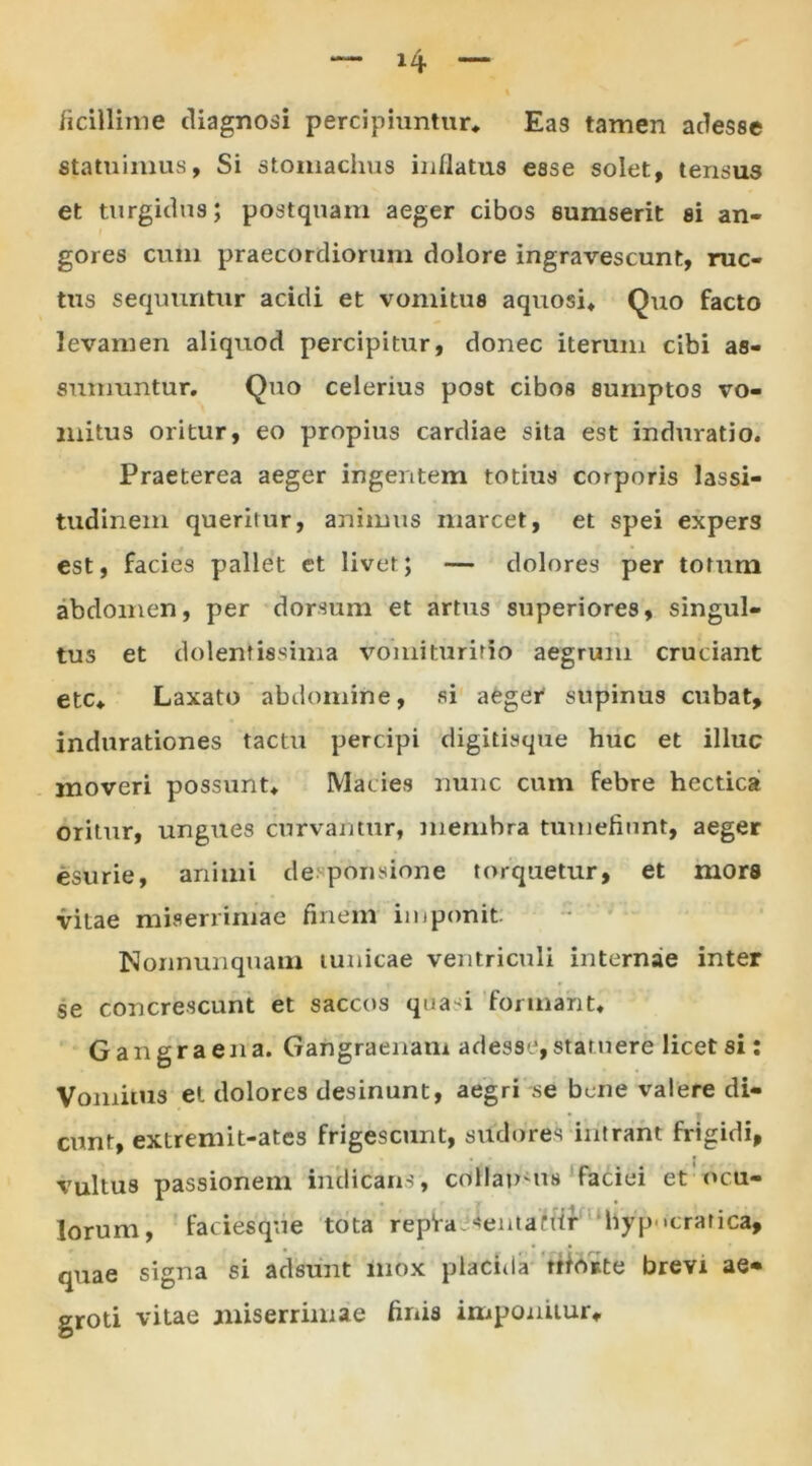 ficillime diagnosi percipiuntur* Eas tamen adesse statuimus, Si stomachus inflatus esse solet, tensus et turgidus; postquam aeger cibos sumserit si an- gores cum praecordiorum dolore ingravescunt, ruc- tus sequuntur acidi et vomitus aquosi* Quo facto levamen aliquod percipitur, donec iterum cibi as- sumuntur. Quo celerius post cibos sumptos vo- mitus oritur, eo propius cardiae sita est induratio. Praeterea aeger ingentem totius corporis lassi- tudinem queritur, animus marcet, et spei expers est, facies pallet et livet; — dolores per totum abdomen, per dorsum et artus superiores, singul- tus et dolentwsima vomiturmo aegrum cruciant etc* Laxato abdomine, si aeger supinus cubat, indurationes tactu percipi digitisque huc et illuc moveri possunt* Macies nunc cum febre hectica oritur, ungues curvantur, membra tumefiunt, aeger esurie, animi de ponsione torquetur, et mors vitae miserrimae finem imponit Nonnunquam tunicae ventriculi internae inter se concrescunt et saccos qua-i formant* Gangraena. Gangraenam adesse,statuere licet si: Vomitus et dolores desinunt, aegri se bene valere di- cunt, extremit-ates frigescunt, sudores intrant frigidi, vultus passionem indicans, collan-us faciei et ocu- lorum, faciesque tota repia sentanir hyp «cratica, quae signa si adsunt mox placida utoste brevi ae- groti vitae miserrimae finis imponitur*.