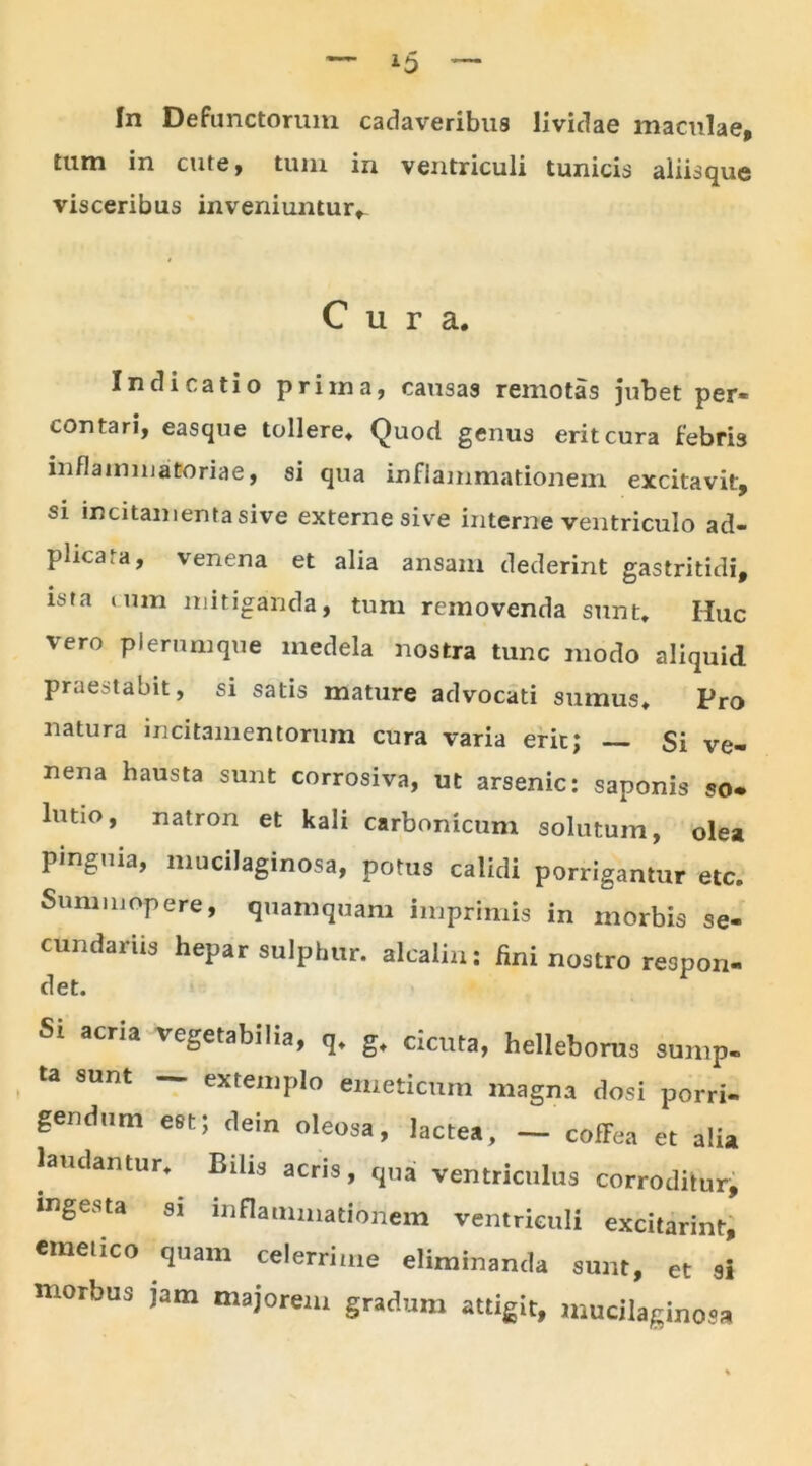 tum in cute, tum in ventriculi tunicis aliisque visceribus inveniuntur^ Cura. Indicatio priina, causas remotas jubet per- contari, easque tollere. Quod genus erit cura febris inflammatoriae, si qua inflammationem excitavit, si incitamenta sive externe sive interne ventriculo ad- phcara, venena et alia ansam dederint gastritidi, ista cum mitiganda, tum removenda sunt. Huc vero plerumque medela nostra tunc modo aliquid praestabit, si satis mature advocati sumus. Pro natura incitamentorum cura varia erit; Si ve- nena hausta sunt corrosiva, ut arsenic: saponis so- lutio, natron et kali carbonicum solutum, olea pinguia, mucilaginosa, potus calidi porrigantur etc. Summopere, quamquam imprimis in morbis se- cundariis hepar sulphur, alcaliu: fini nostro respon- det. Sl aCria veSetabiIia, q. g. cicuta, helleboms sump- ta sunt — extemplo emeticum magna dosi porri- gendum est; dein oleosa, lactea, — cOfFea et alia laudantur. Bilis acris, qua ventriculus corroditur, ingesta si inflammationem ventriculi excitarint, emetico quam celerrime eliminanda sunt, et si morbus jam majorem gradum attigit, mucilaginosa