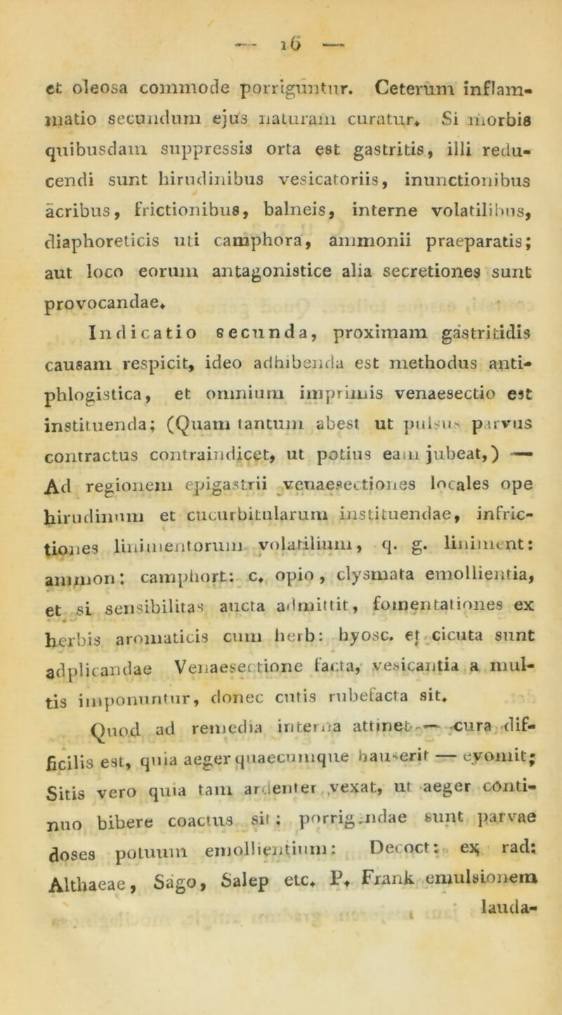 lb et oleosa commode porriguntur. Ceterum inflam- matio secundum ejus naturam curatur* Si morbis quibusdam suppressis orta est gastritis, illi redu- cendi sunt hirudinibus vesicatoriis, inunctionibus acribus, frictionibus, balneis, interne volatilibus, diaphoreticis uti camphora, ammonii praeparatis; aut loco eorum antagonistice alia secretiones sunt provocandae* Indicatio secunda, proximam gastritidis causam respicit, ideo adhibenda est methodus anti- phlogistica, et omnium imprimis venaesectio est instituenda; (Quam tantum abest ut pulsus parvus contractus contraindicet, ut potius eam jubeat,) — Ad regionem epigastrii veuaesectiones locales ope hirudinum et cucurbitularum instituendae, inflic- tiones linimentorum, volatilium, q. g. liniment: ammon: camphort: c* opio, clysmata emollientia, et si sensibilitas aucta admittit, fomentationes ex herbis aromaticis cum herb: hyosc. et cicuta sunt adplieandae Venaesec tione facta, .ventantia a mul- tis imponuntur, donec cutis rubefacta sit. Quod ad remedia interna attinet— cura dif- ficilis e9t, quia aeger quaecumque iiamerif — eyomit; Sitis vero quia tam ardenter vexat, ut aeger conti- nuo bibere coactus sit; porrigmdae sunt parvae doses potuum emollientium: Decoct: ex rad: Althaeae, Sago, Salep etc* P* Frank emulsioneru lauda-