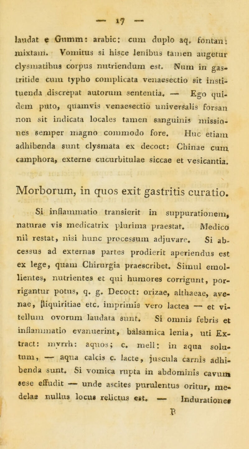 laudat e Gumm: arabic: cum duplo aq, fontan: mixtam. Vomitus si hisce lenibus tamen augetur clysmatibus corpus nutriendum est. Num in gas- tritide cum typho complicata venaesectio sit insti- tuenda discrepat autorum sententia, — Ego qui- dem puto, quamvis venaesectio universalis forsan non sit indicata locales tamen sanguinis missio- nes seniper magno commodo fore. Huc etiam adhibenda sunt clysmata ex decoct: Chinae cum camphora, externe cucurbitulae siccae et vesicantia. \ Morborum, in quos exit gastritis curatio. Si inflammatio transierit in suppurationem, naturae vis medicatrix plurima praestat, Medico nil restat, nisi hunc processum adjuvare. Si ab- cessus ad externas partes prodierit aperiendus est ex lege, quam Chirurgia praescribet. Simul emol- lientes, nutrientes et qui humores corrigunt, por- rigantur potus, q, g. Decoct: orizae, althaeae, ave- nae, [liquiritiae etc. imprimis vero lactea — et vi- tellum ovorum laudata sunt. Si omnis febris et inflammatio evanuerint, balsarnica lenia, uti Ex- tract: mvrrh: aquos; c, meli: in aqua solu- tum, — aqua calcis c. lacte, juscula carnis adhi- benda sunt. Si vomica rupta in abdominis cavum eese effudit — unde ascites purulentus oritur, me- delas nullus locus relictus est, — Induratione*