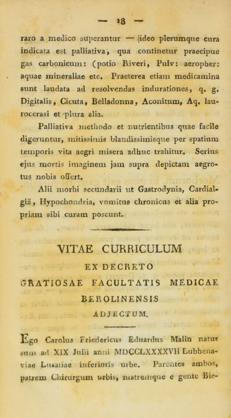 »8 raro a medico superantur — jideo plerumque cura indicata est palliativa, qua continetur praecipue gas carbonicuni: (potio Riveri, Pulv: aeropher: aquae mineraliae etc* Praeterea etiam medicamina sunt laudata ad resolvendas indurationes, q* g* Digitalis, Cicuta, Belladonna, Aconitum, Aq* lau- rocerasi et plura alia. Palliativa methodo et nutrientibus quae facile digeruntur, mitissimis blandissimisque per spatium temporis vita aegri misera adhuc trahitur» Serius ejus mortis imaginem jam supra depictam aegro- tus nobis offert* Alii morbi secundarii ut Gastrodynia, Cardial- gia, Hypochondria, vomitus chronicus et alia pro- priam sibi curam poscunt. VITAE CURRICULUM EX DECRETO GRATIOSAE FACULTATIS MEDICAE BEROLINENSIS ADJECTUM. Ego Carolus Friedericus Eduardus Malin natus sum ad XIX Julii anni 1V1UCCLXXXXVII Lubbena- viae Lusatiae inferioris urbe* Parentes ambos, patrem Chirurgum urbis, matremque e gente Bie-