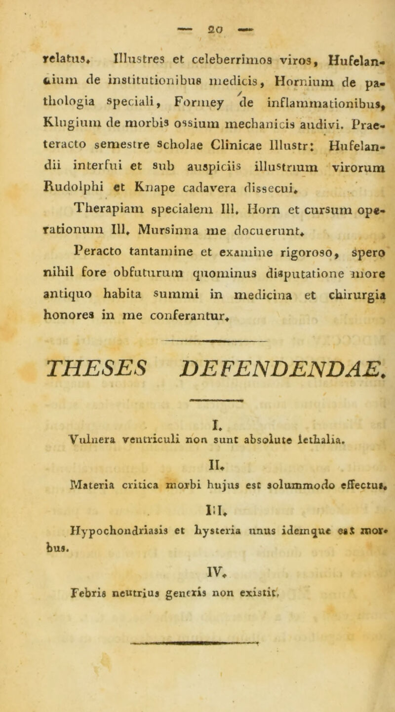 20 relatus. Illustres et celeberrimos viros, Hufelan- frium de institutionibus medicis, Hornium de pa- thologia speciali, Formey de inflammationibus, Klngium de morbis ossium mechanicis audivi. Prae- teracto semestre scholae Clinicae lllustr: Hufelan- dii interfui et sub auspiciis illustrium virorum Rudolphi et Knape cadavera dissecui. Therapiam specialem 111, Horn et cursum ope- rationum 111, Mursinna me docuerunt. Peracto tantamine et examine rigoroso, spero nihil fore obfuturum quominus disputatione more antiquo habita summi in medicina et chirurgia honores in me conferantur. THESES DEFENDENDAE. i. Vulnera ventriculi non sunt absolute letlialia. II, Materia critica morbi hujus est solummodo effectu», 15 U Hypochondriasis et liysteria unus ideinque mor* bus. IV, Febris neutrius gentris non existit, f