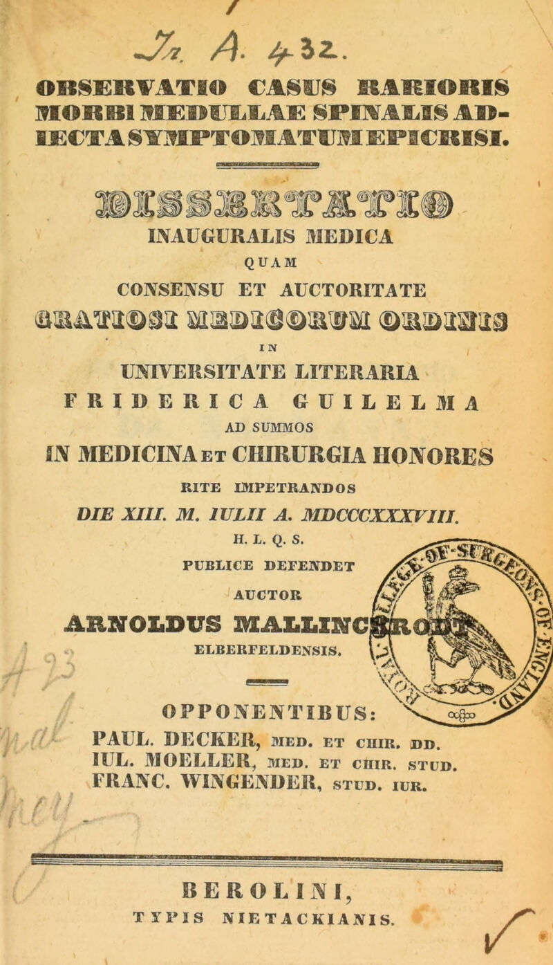 / * 1 —A» Oltl^CliVATIO RAHIORIS I9IORB1 MGBUIiliAK NPmAlill^ A»- IE€TA S AMPTOM ATC M EPSCMSI. INAUGURALIS 3IEDICA « QUAM CONSENSU ET AUCTORITATE I N I UNIVERSITATE LITERARIA ‘ FRIDERICA GUILELMA AD SUMMOS fi\ MEDICUVAet chirurgia honores RITE mPETRANDOS DIE XIII. M, IULII A. MDCCCXXXVIII H. L. Q. S. PUBLICE DEFENDET AUCTOR AHNOLDUS UXAltUSTC / ELBERFELDENSIS. / OPPONENTIRUS: PAUL. DECKER, MED. ET CUIR. DD. IUL. MOELLER^ med. et chir. stud FRANC. WINGENDER, STUD. lUR. - BEROE INI, TYPIS NIE T ACKIANIS.