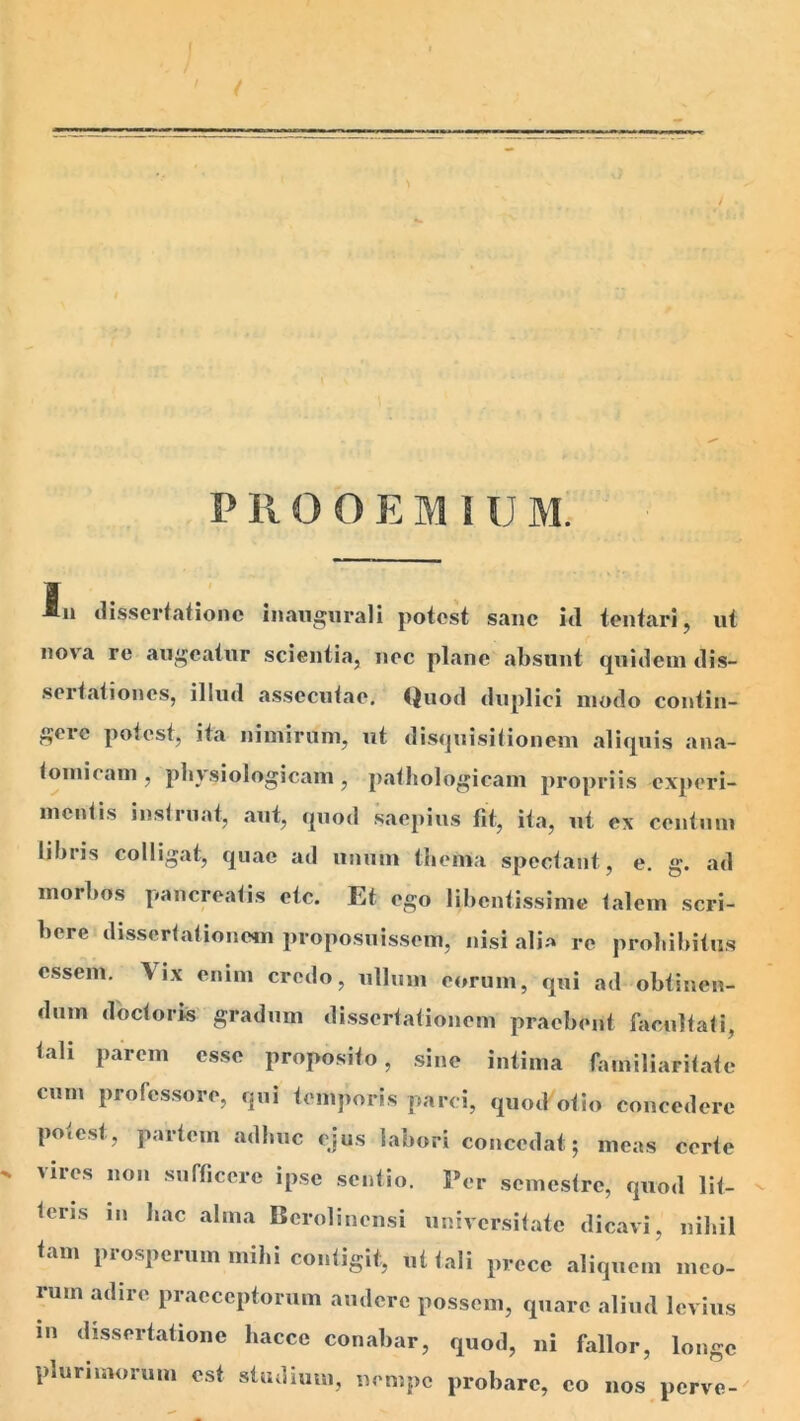 PROOEMIUM. An <lis.scrfationc inaiiguraJi potest sane itl tentari, ut nova re augeatur scientia, nec plane absunt quidem dis- sertationes, illud assecutae. ()uod duplici modo contin- geic potest, ita nimirum, ut disijuisitionem aliquis ana- tomicam , physiologicam , pathologicam propriis experi- mentis instruat, aut, quod saepius fit, ita, ut ex centum Ubiis colligat, quae ad unum thema spectant, e. g. ad morbos pancreatis etc. Et ego libentissime talem scri- bere dissertationem proposuissem, nisi alia re prohibitus essem. Vix enim credo, ullum eorum, qui ad obtinen- dum doctorfe gradum dissertationem praebent facultati, tali parem esse proposito, sine intima familiaritate cum professore, qui temporis parci, quod otio concedere po»cst, partem adbuc ejus labori concedat; meas certe ^ vires non sufficere ipse sentio. Fer semestre, quod lit- teris III hac alma Bcrolinensi universitate dicavi, nihil tam prosperum mihi contigit, ut tali prece aliquem meo- rum adire praeceptorum audere possem, quare aliud levius in dissertatione hacce conabar, quod, ni fallor, longe plurimorum est sUulimn, nempe probare, eo nos perve-