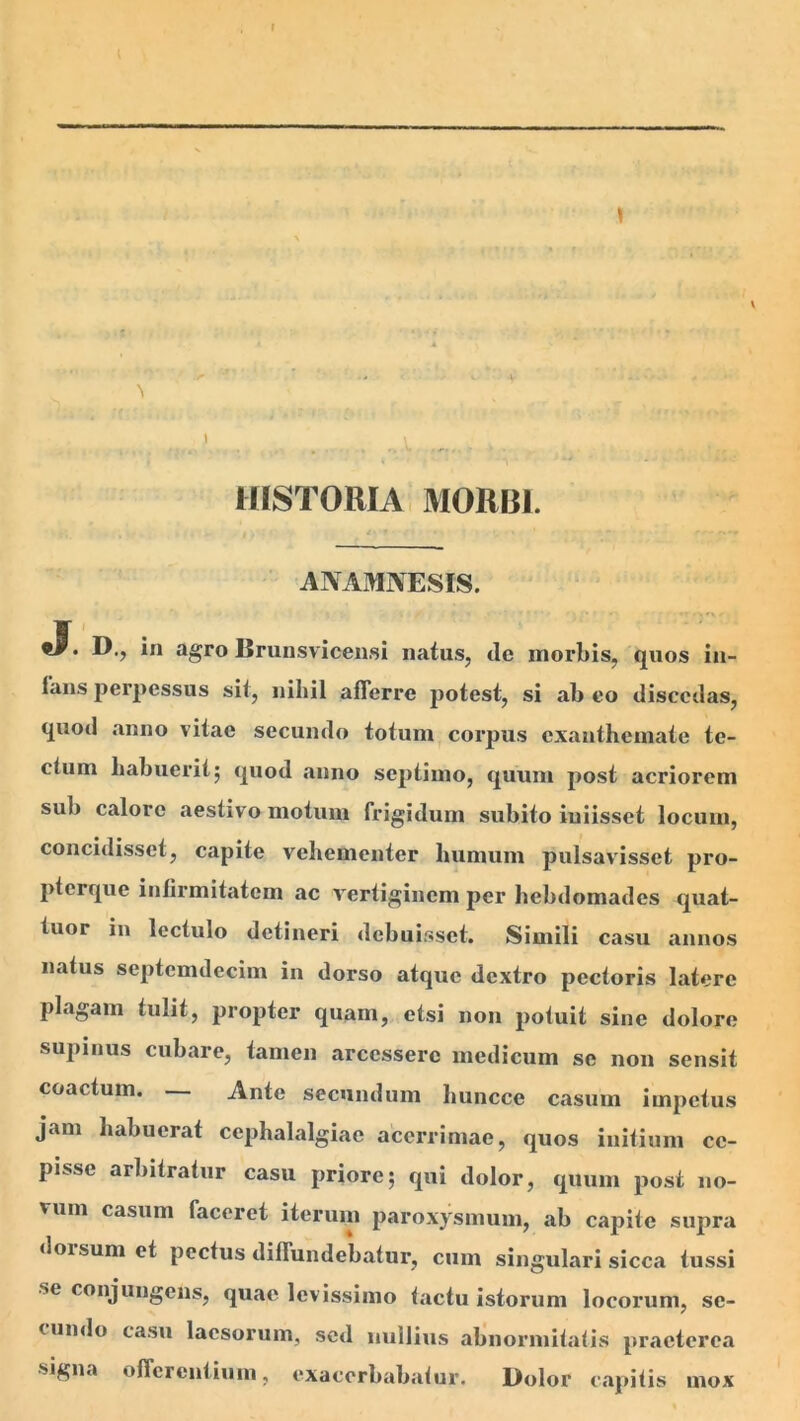 1 HISTORIA MORBI. ANAMNESIS. JT. D., in agro Brunsviceiisi naius, de morbis, quos in- fans perpessus sii, nihil afferre poiesi, si ab eo discedas, quod anno viiae secundo ioium corpus cxaniheinaie ie- cium babueriij quod anno sepiiino, quum posi acriorem sub calore aestivo moium frigidum subito iuiissct locum, concidisset, capite vehementer humum pulsavisset pro- pterque infirmitatem ac vertiginem per hebdomades quat- tuor in lectulo detineri debuisset. Simili casu annos natus septcmdecim in dorso atque dextro pectoris latere plagam tulit, propter quam, etsi non potuit sine dolore supinus cubare, tamen arcessere medicum se non sensit coactum. _ Ante secundum huncce casum impetus jam habuerat cephalalgiae acerrimae, quos initium ce- pisse arbitratur casu priore; qui dolor, quum post no- vum casum faceret iterum paroxysmum, ab capite supra doisum et pectus diffundebatur, cum singulari sicca tussi se conjungens, quae levissimo tactu istorum locorum, se- cundo casu laesorum, sed nullius abnormitatis praeterea signa offerentium, exacerbabatur. Dolor c.apitis mox