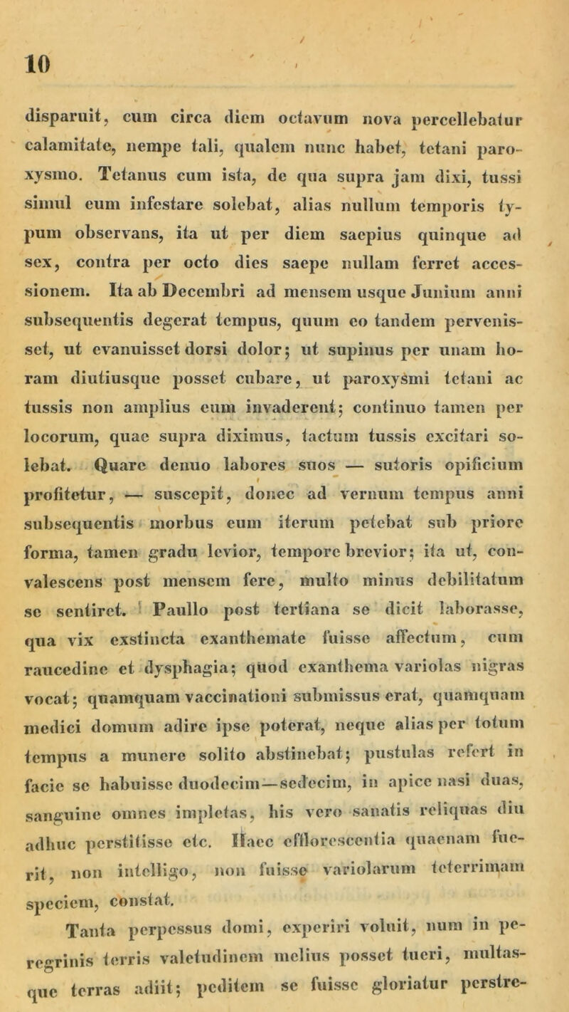 /' / 10 disparuit, cum circa diem octavum nova percellebatur ' calamitate, nempe tali, qualem nunc habet, tetani j)aro- xysmo. Tetanus cum ista, de qua supra jam dixi, tussi simul eum infestare solebat, alias nullum temporis ty- pum observ^ans, ita ut per diem saepius quinque ad sex, contra per octo dies saepe nullam ferret acces- sionem. Ita ab Decembri ad mensem usque Junium anni subsequentis degerat tempus, quum eo tandem pervenis- set, ut evanuisset dorsi dolor; ut supinus per unam ho- ram diutiusque posset cubare, ut j>aroxy^mi tetani ac tussis non amplius eum invaderent; continuo tamen per locorum, quae supra diximus, tactum tussis excitari so- lebat. Quare denuo labores suos — sutoris opificium » * profitetur, — suscepit, donec ad vernum tempus anni subsequentis morbus eum iterum petebat sub priore forma, tamen gradu levior, tempore brevior; ita ut, con- valescens post mensem fere, multo mimis debilitatum se sentiret. 1 Paullo post tertiana se dicit laborasse, qua vix exstincta exanthemate fuisse affectum, cum raucedine et dysphagia; qllod exanthema variolas nigras vocat; quamquam vaccinationi submissus erat, quamquam medici domum adire ipse poterat, neque alias per totum tempus a munere solito abstinebat; pustulas refert iu facie se habuisse duodecim—sedecim, iu apice nasi duas, sanguine omnes impletas, his vero sanatis reliquas diu adhuc perstitisse ctc. itaec eflloresccutia quaenam fue- rit, non intelligo, non fuisse variolarum teterrimam speciem, constat. Tanta perpessus domi, experiri voluit, num in pe- regrinis terris valetudinem melius posset tueri, multas- que terras adiit; peditem se fuisse gloriatur perstre-