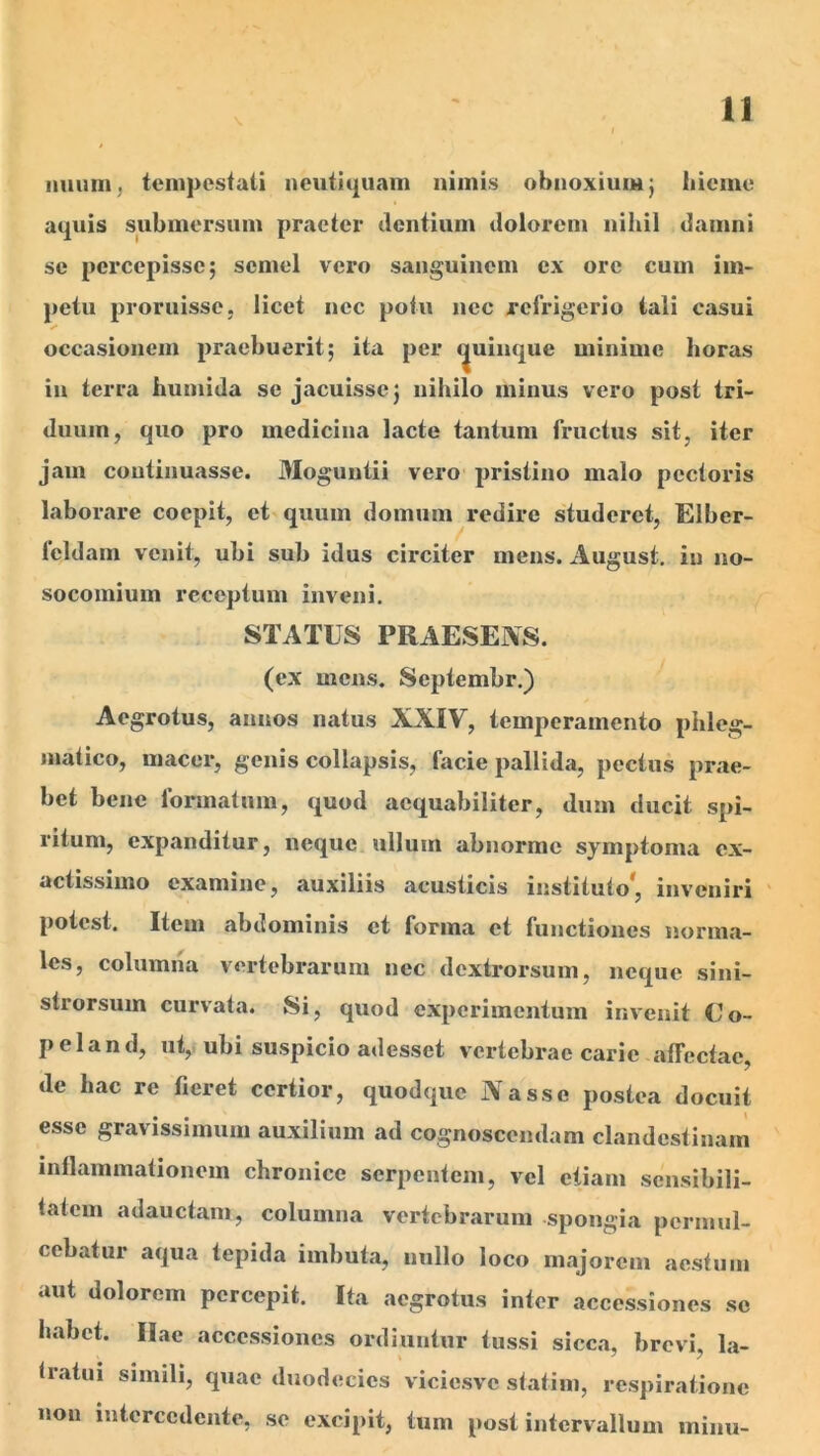 n iiuuni^ tempestati neutiquam nimis obnoxium j iiieme aquis submersum praeter dentium dolorem nihil damni se pei’cepissc; semel vero sanguinem ex ore cum im- petu proruisse, licet nec potu nec refrigerio tali casui «■» occasionem praebuerit; ita per quinque minime horas in terra humida se jacuisse; nihilo minus vero post tri- duum, quo pro mediciua lacte tantum fructus sit, iter jam continuasse. Moguntii vero pristino malo pectoris laborare coepit, et quum domum redire studeret, Elber- feldarn venit, ubi sub idus circiter mens. August, in no- socomium receptum inveni. STATUS PRAESEAS. (ex mens. Septembr.) Aegrotus, annos natus XXIV, temperamento phleg- matico, macer, genis collapsis, facie pallida, pectus prae- bet bene formatum, quod aequabiliter, dum ducit spi- ritum, expanditur, neque ullum abnorme symptoma ex- actissimo examine, auxiliis acusticis instituto*, inveniri potest. Item abdominis et forma et functiones norma- les, columna vertebrarum nec dextrorsum, neque sini- strorsum curvata. Si, quod exjjcrimentum invenit €’o- peland, ut,, ubi suspicio adesset vertebrae carie affectae, de hac re fieret certior, quodque Nasse postea docuit esse gravissimum auxilium ad cognoscendam clandestinam inflammationem chronice serpentem, vel etiam scnsibili- tatem adauctam, columna vertebrarum spongia permul- cebatur aqua tepida imbuta, nullo loco majorem aestum aut dolorem percepit. Ita aegrotus inter accessiones se habet. Ilae accessiones ordiuntur tussi sicca, brevi, la- tratui simili, quae duodecies viciesve statim, respiratione non intercedente, se excipit, tum post intervallum minu-