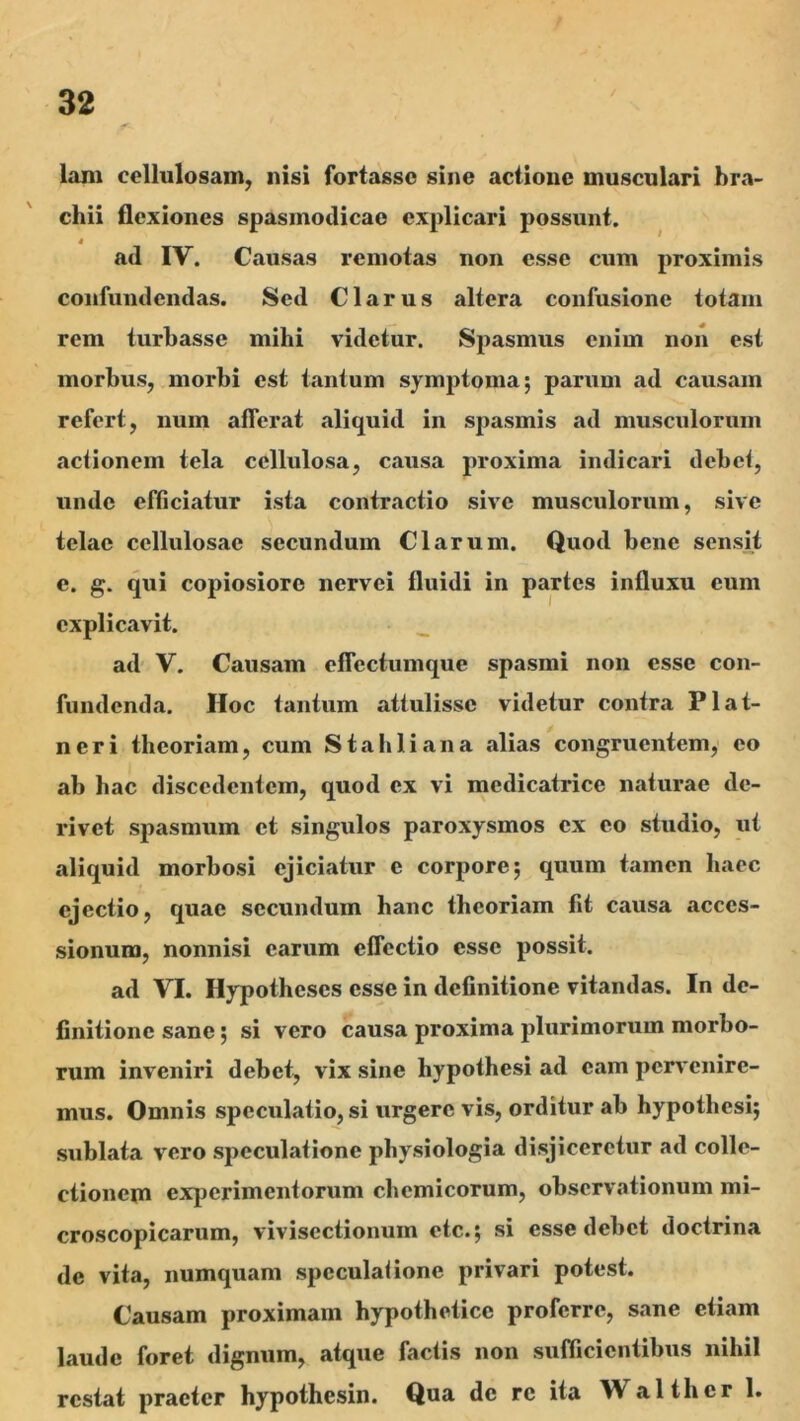 lani cellulosam, nisi fortasse sine actione musculari bra- chii flexiones spasmodicae explicari possunt. i ^ ad IV. Causas remotas non esse cum proximis confundendas. Sed Clarus altera confusione totam rem turbasse mihi videtur. Spasmus enim non est morbus, morbi est tantum symptoma; parum ad causam refert, num afferat aliquid in spasmis ad musculorum actionem tela cellulosa, causa proxima indicari debet, unde efficiatur ista contractio sive musculorum, sive telae cellulosae secundum Clarum. Quod bene sensit e. g. qui copiosiore nervei fluidi in partes influxu eum explicavit. ad V. Causam effectumque spasmi non esse con- fundenda. Hoc tantum attulisse videtur contra Plat- neri theoriam, cum Stahliana alias congruentem, eo ab hac discedentem, quod ex vi medicatrice naturae de- rivet spasmum et singulos paroxysmos ex eo studio, ut aliquid morbosi ejiciatur e corpore; quum tamen haec ejectio, quae secundum hanc theoriam fit causa acces- sionum, nonnisi earum effectio esse possit. ad VI. Hypotheses esse in definitione vitandas. In de- finitione sane; si vero causa proxima plurimorum morbo- rum inveniri debet, vix sine hypothesi ad eam pervenire- mus. Omnis speculatio, si urgere vis, orditur ab hypothesi; sublata vero sjjeculatione physiologia disjiceretur ad colle- ctionem experimentorum chemicorum, observationum mi- croscopicarum, vivisectionum etc.; si esse debet doctrina de vita, numquam spcculaiione privari potest. Causam proximam hypothetice proferre, sane etiam laude foret dignum, atque factis non sufficientibus nihil restat praeter hypothesin. Qua de re ita Walthcr 1.