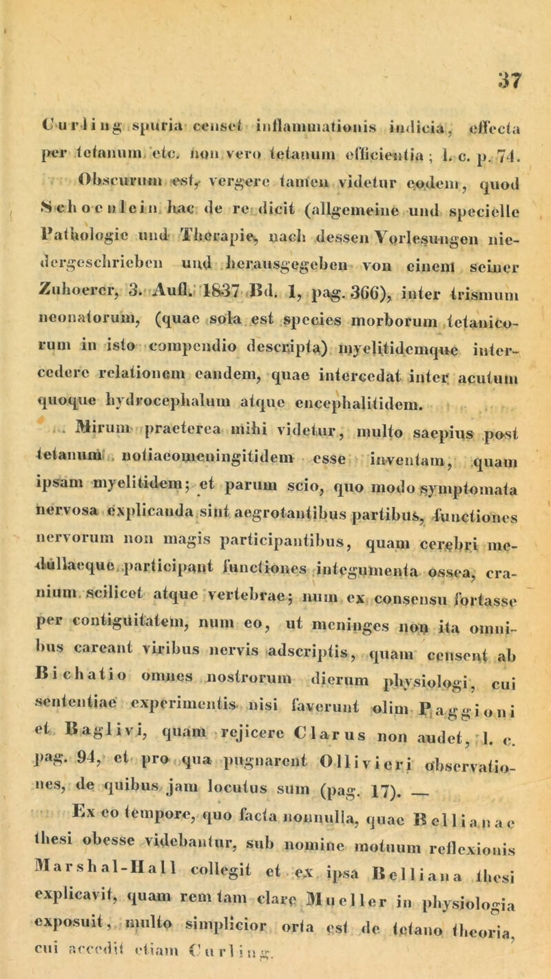 Curliii^ sjiurjii censet intlanimationis iinlicia, olTecta per lefniium, etc, non vero (eianuiu oilicientia ; 1. c. p. 74. Obseuviifn est^ verbere tamen videtur eo.doni, quod .Schoenleijniuic de re dicit (allgeineine und specielle PatUologie und Thorapie^ uacli dessen Yorlesungoii nie- dergeschriebcn uud lierausgegebcn von einenl seiner ZiilioercCj 3.Aufl. 1837>jlld. Ij pag. 366), inter trisinuni neonatorum, (quae sok est species morborum tetanico- rum in isto compendio descripta) myelitidcmque inter- cedere relationem eandem, quae intercedat inter, acutum quoque hydrocepbalum atque cncephalitidem. i.. Miruni' praeterea inibi videtur, multo saepius pO'St tetanum;t. notiaeomeningitidem osse inventam, quam ipsam myelitidem; et parum scio, quo modo symptomata nervosa explicanda sint aegrotantibus partibus, iunctiones nervorum non magis participantibus, quam cerebri mc- dullaequo.participant lunctiones integumenta ossea, cra- nuim. scilicet atque vertebrae; num ex consensu lortasse per contigiiitatem, num eo, ut meninges non ita omni- bus carcant viribus nervis adseriptis, quam ccnsciU ab Bichatio omnes nostrorum dierum pbysiologi, cui sententiae experimentis nisi laverunt olim Pjaggioni eL Baglivi, quam rejicere Clarus non audet,'1. c. pag. 94, et pro qua pugnarent Olli vi er i observatio- nes, de quibus jam locutus sum (pag. 17). Ex eo tempore, quo facta nonnulla, quae Belli a n a e thesi obesse videbantur, sub nomine motuum rellcxionis M a r s h a 1 - II a 11 collegit et ex ipsa B e 11 i a n a t hesi explicavit, quam rem tam clare Mueller in pl.ysiologia exposuit, multo simplicior orta est de tetano theoria, cui acciMlit etiam V urii u