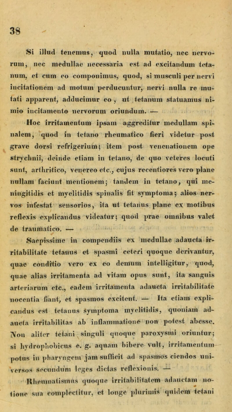 Si illud tcnoimis, quod nulla muiatio, nec nervo- rum, nec medullae necessaria est ad excitandum teta- num, et cum eo componimus^ quod, sl musculi per nervi incitationem ad motum perducuntur, nervi nulla re mu- tati apparent, adducimur eo , ut tetanum statuamus ni- mio incitamento nervorum oriundum. — Hoc irritamentum ipsam aggreditur medullam spi- nalem, quod in tetano rheumatico fieri videtur post gravo dorsi refrigeriuhri; item post venenationem ope strychnii, deinde etiam in tetano, de quo veteres locuti sunt, arthritico, veiiereo etc., cujus recentiores vero plane nullam faciunt mentionem5 tandem in tetano, qui me- ningitidis et myelitidis spinalis fit symptoma; .alioS'ner- vos infestat sensorios, ita ut tetanus plane ex motibus reflexis explicandus videatur; quod prae omnibus valet de traumatico. —- Saepissime in compendiis ex medullae adaucta ir- ritabilitate tetanus et spasmi ceteri quoque derivantur, quae conditio vero ex eo demum intelligitur, quod, quae alias irritamenta ad vitam opus sunt, ita sanguis arteriarum etc,, eadem irritamenta adaucta irritabilitate nocentia fiant, et spasmos excitent, — Ita etiam expli- candus est tetanus Symptoma myelitidis, quoniam ad- aucta irritabilitas ab inflammatione non potest abesse. Non aliter tetani singuli quoque paroxysmi oriuntur; si hydrophobicus e. g. aquam bibere vult, irritamentum^ potus in pharyngem jam sufficit ad spasmos ciendos uni- versos secundum leges dictas reflexionis, — Uheninaiisnias quoque irritabilitatem adauctam no- tione sua complectitur, et longe ]>luriniis quidem tetani