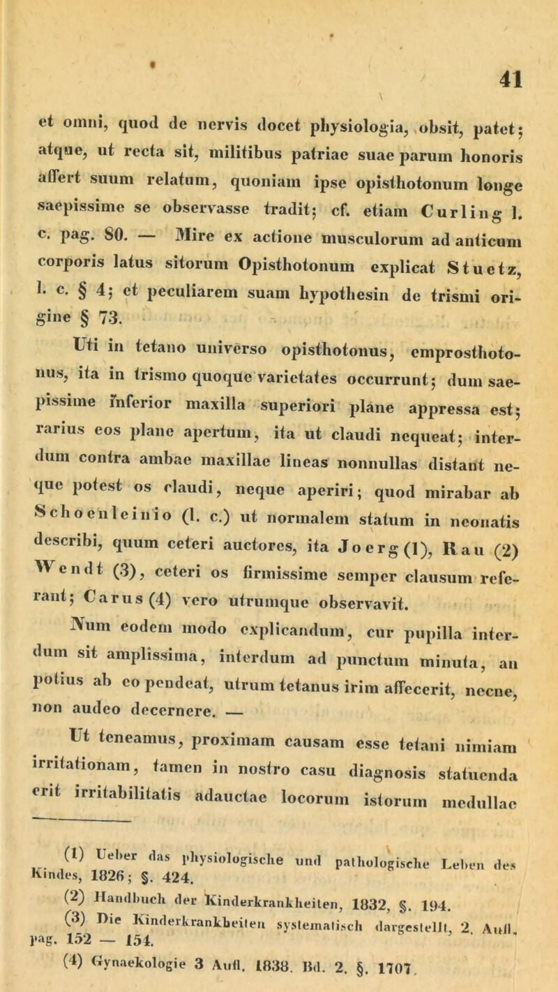 f 41 et omni, quod de nervis docet physiologia,»obsit, patet; atque, ut recta sit, militibus patriae suae parum honoris aflert suum relatum, quoniam ipse opisihotonum longe saepissime se observasse tradit; cf. etiam Curling 1. c. pag. SO. — Mire ex actione musculorum ad anticum corporis latus sitorum Opisthotonum explicat Stuetz, 1. c. § 4; et peculiarem suam hypothesin de trismi ori- gine § 73. ■ : ' Uti in tetano universo opisthotonus, emprosthoto- niis, ita in trismo quoque varietates occurrunt; dum sae- pissime rnferior maxilla superiori plane appressa est; rarius eos plano apertum, ita ut claudi nequeat; inter- dum contra ambae maxillae lineas nonnullas distant ne- que potest os claudi, neque aperiri; quod mirabar ab Schoenleinio (1. c.) ut normalem statum in neonatis describi, quum ceteri auctores, ita Joerg(l), Rau (2) c n d t (3), ceteri os firmissime semper clausum refe- rant; Carus (4) vero utrumque observavit. IVum eodem modo explicandum, cur pupilla inter- dum sit amplissima, interdum ad punctum minuta, an potius ab eo pendeat, utrum tetanus irim affecerit, necne, non audeo decernere. Ut teneamus, proximam causam esse tetani nimiam irritationam, tamen in nostro casu diagnosis statuenda erit irritabilitatis adauctae locorum istorum medullae (1) Uel>er das physiologische und pathologische Lel.fii des ^•ndes, 1826; §. 424. (2) Handbucli der Kinderkrankheilen, 1832, §. 194. (3) Die KmderkrankLeileii syslemalisch dargesIelJl, 2 Auli pag. 1.52 — 154.