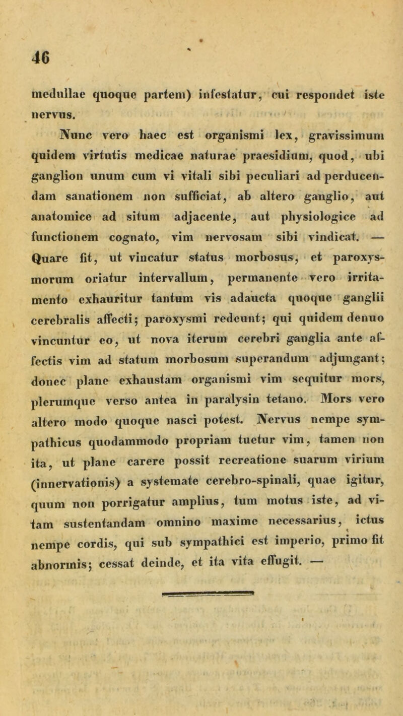 medullae quoque partem) infestatur, cui respondet iste nervus. Nunc vero haec est organismi lex, > gravissimum quidem virtutis medicae naturae praesidium, quod, ubi ganglion unum cum vi vitali sibi peculiari ad perducen- dam sanationem non sufficiat, ab altero ganglio, aut anatomice ad situm adjacente, aut physiologice ad functionem cognato, vim nervosam sibi vindicat. — Quare fit, ut vincatur status morbosus, et paroxys- morum oriatur intervallum, permanente* vero irrita- mento exhauritur tantum vis adaucta quoque ganglii cerebralis affecti; paroxysmi redeunt; qui quidem denuo vincuntur eo, ut nova iterum cerebri ganglia ante af- fectis vim ad statum morbosum superandum adjungant; donec plane exhaustam organismi vim sequitur mors, plerumque verso antea in paralysin tetano. Mors vero altero modo quoque nasci potest. Nervus nempe sym- pathicus quodammodo propriam tuetur vim, tamen non ita ut plane carere possit recreatione .suarum virium (innervationis) a systemate cerebro-spinali, quae igitur, quum non porrigatur amplius, tum motus iste, ad vi- tam sustentandam omnino maxime necessarius, ictus nempe cordis, qui sub sympathici est imperio, primo fit abnormis; cessat deinde, et ita vita effugit. —