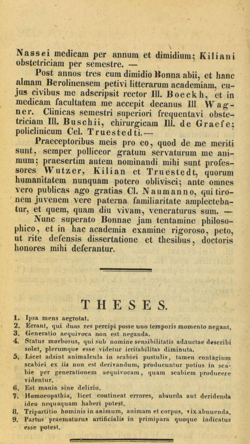 Nassei medicam per annum et dimidium; Kiliani obstetriciam per semestre. — Post annos tres cum dimidio Honna abii, et hanc almam Berolinensem petivi litterarum academiam, cu- jus civibus me adscripsit rector 111. Boeckh, et in medicam facultatem me accepit decanus 111 Wag- ner. Clinicas semestri superiori frequentavi obste- triciam 111. Buschii, chirurgicam 111. de Graefe; policlinicum Cei. Truestedti.— Praeceptoribus meis pro eo, quod de me meriti sunt, seraper polliceor gratum servaturum me ani- mum; praesertim autem nominandi mihi sunt profes- sores Wutzer, Kilian et Truestedt, quorum humanitatem nunquam potero oblivisci; ante omnes vero publicas ago gratias Cl. Naumanno, qui tiro- nem juvenem vere paterna familiaritate amplecteba- tur, et quem, quam diu vivam, veneraturus sum. — Nunc superato Bonnae jam tentamine philoso- phico, et in hac academia examine rigoroso, peto, ut rite defensis dissertatione et thesibus, doctoris honores mihi deferantur. THESES. 1. Ipsa mens aegrotat. 2. Errant, qui duas res percipi posse uno temporis momento nebant. 3. Generatio aequiroca non est neganda. 4. Status morbosus, qui sub nomine sensibilitatis adauctae describi solet, plerumque esse videtur irritabilitas diminuta. 5. Licet adsint animalcula in scabiei pustulis, tamen contagium scabiei ex iis non est derirandiini, producuntur potius in sca- bie per generationem aequivocam, quam scabiem producere videntur. 6. Est mania sine delirio. 7. Horaoeopathia, licet contineat errores, absurda aut deridenda ideo nequaquam haberi potest. 8. Tripartitio hominis in animum, animam et corpus, vix abnuenda. 9. Partus praematurus artificialis in primipara quoque indicatus esse potest.