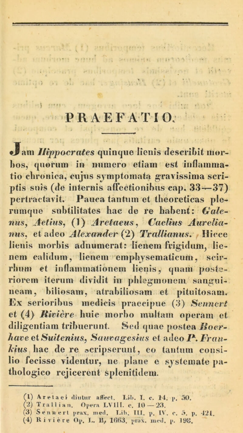 A PRAEFATIO. Jani Hippocrates quinque lienis descritiit mor- bos, quorum in numero etiam est inflamma- tio clironica, eujus sjmptomata gravissima scri- ptis suis (de internis affectionibus cap* 33—37) pertractavit. Pauca tantum et theoreticas ple- rumque subtilitates hac de re habent: Gale- nus, Aetius, (1) Aretaeus, Caelius Aurelia- nus, ei nAeo Alexander {2) Trallianus, fW\eee lienis morbis adniimerat: lienem frigidum, lie- nem calidum , lienem » empbysematicum, scir- rbum et iunammatioiiem lienis, quam poste- riorem iterum dividit iii pblegmoiiem sangui- neam, biliosam, atrabiliosam et pituitosam. Ex serioribus medicis praecipue (3) Seimert et (4) Riviere huic morbo multam operam et diligentiam tribuerunt, ^ed quae postea Roer- haveetSuitenius, Sauvagesius et iulco I\ Frau- Aius bac de re acripseruut, eo tantum consi- lio fecisse videntur, ne plane e sj stemate pa- thologico rejicerent splcnitideiu. (1) A reta ei «liuliir affect. Lil». I. c. 14. p, .'iO. (2) Tralliaii. Opera LVIll. c. 10 — 23. (3) Sen« ert jirax, nied. T.il). III. p. O'. r. i>. p. 421.