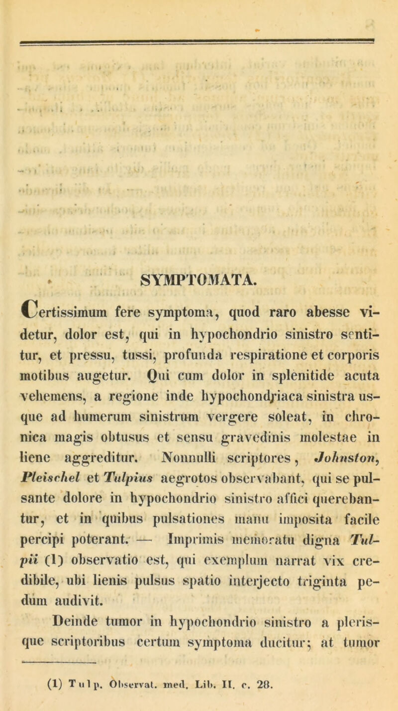 I SYMPT03IATA. Certissimum fere symptoma, quod raro abesse vi- detur, dolor est, qui in hypochondrio sinistro senti- tur, et pressu, tussi, profunda respiratione et corporis motibus augetur. Qui cum dolor in splenitide acuta vehemens, a regione inde hypochondriaca sinistra us- que ad humerum sinistrum vergere soleat, in chro- nica magis obtusus et sensu gravedinis molestae in liene aggreditur. Nonnulli scriptores, Johnston, Pleisehel et Tulpius aegrotos observabant, qui se pul- sante dolore in hypochondrio sinistro affici quereban- tur, et in quibus pulsationes manu imposita facile percipi poterant. — Imprimis meiiioratu digna Tul- pii (1) observatio est, qui exemplum narrat vix cre- dibile, ubi lienis pulsus spatio interjecto triginta pe- diiin audivit. Deinde tumor in hypochondrio sinistro a pleris- que scriptoribus certum symptoma ducitur:; at tumor