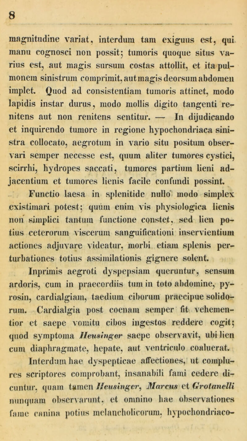 raag^nitiidine variat, interdum tam exiguus est, qui manu cognosci non possit; tumoris quoque situs va- rius est, aut magis sursum costas attollit, et ita pul- monem sinistrum comprimit, aut magis deorsum abdomen implet. Quod ad consistentiam tumoris attinet, modo lapidis instar durus, modo mollis digito tangenti re- nitens aut non renitens sentitur. — In dijudicando et inquirendo tumore in regione hypochondriaca sini- stra collocato, aegrotum in Alario situ j)Ositum obser- vari semper necessc est, quum aliter tumores cystici, scirrhi, hyckopes saccati, tumores partium lieni ad- jacentium et tumores lienis facile confundi possint. Functio laesa in splenitide nullo' modo simplex existimari potest; quum enim vis physiologica lienis non simplici tantum functione constet, sed lien po- tius ceterorum viscerum sanguificationi inservientium actiones adjuvare videatur, morbi etiam splenis per- turbationes totius assimilationis gignere solent. Inj )rimis aegroti dyspepsiam queruntur, sensum ardoris, cum in praecordiis tum in toto abdomine, py- rosin, cardialgiam, taedium ciborum praecipue solido- rum. Cardialgia j)ost coenam semper fit vehemen- tior et saepe vomitu cibos ingestos reddere cogit; quod symptoma Jievshiger saepe observavit, ubi lien cum diaphragmate, hepate, aut ventriculo coaluerat. Interdum hae dyspepticae affectiones, ut complu- res scriptores comprobant, insanabili fami cedere di- cuntur, quam tamen //eustagcr, Marcus et Grotanelli nunquam observarunt, et omnino hae observationes fame canina potius melancholicorum, hypochondriaco-