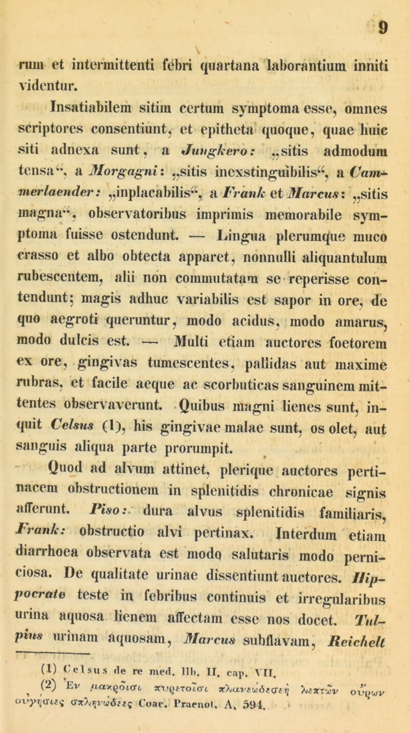 nuii et intermittenti febri quartana laborantium inniti videntur. Insatiabilem sitim certum symptoma esse, omnes scriptores consentiunt, et epitheta- quoque, quae huic siti adnexa sunt, a Juvgkero: „sitis admodum tensa*-, si Morgagni: ,,sitis inexstinguibilis^^, n.Cam^ merlaender: „inplacabilis**, n Frank Gi 3Iarcus: „sitis magna**, observatoribus imprimis memorabile sym- ptoma fuisse ostendunt. — Lingua plerumque muco crasso et albo obtecta apparet, nonnulli aliquantulum rubescentem, alii non commutatam se*reperisse con- tendunt; magis adhuc variabilis est sapor in ore, de quo aegroti queruntur, modo acidus, modo amarus, modo dulcis est. — Multi etiam auctores foetorem ex ore, gingivas tumescentes, pallidas aut maxime nibras, et facile aeque ac scorbuticas sanguinem mit- tentes observaverunt. -Quibus magni lienes sunt, in- quit Cehm (1), his gingivae malae sunt, os olet, aut sanguis aliqua parte prorumpit. Quod ad alvum attinet, plerique auctores perti- nacem obstructionem in splenitidis chronicae signis afferunt. Piso:, dura alvus splenitidis familiaris, Frank: obstructio alvi pertinax. Interdum etiam dian*hoea observata est modo salutaris modo perni- ciosa. De qualitate urinae dissentiunt auctores. IFip- pocrate teste in febribus continuis et irregularibus urina aquosa lienem affectam esse nos docet. Tui- pius urinam aquosam, Marcus subllavam, Reichelt (1) Celsus de re med. lU). II. cap. VII. ^ (2) Ev ,/.a>Qoto-6 sfi,QtToro-6 'kaxzCiv ovywv o\'yr.auii Coae. Praenot, A, .391.