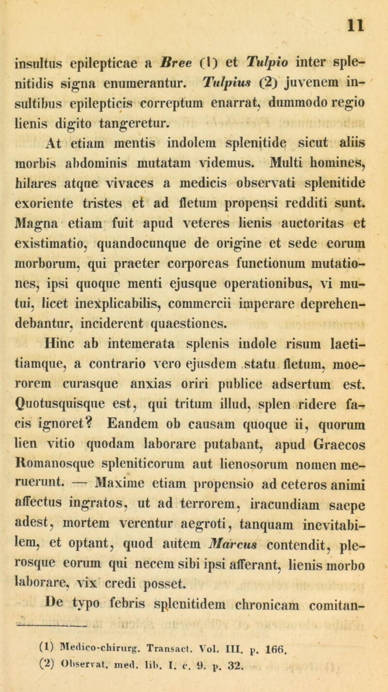 insultus epilepticae a Bree (l) et Tulpio inter sple- nitidis si^na enumerantur. Tulpius (2) juvenem in- ' sultibus epilepticis correptum enarrat, dummodo regio lienis digito tangeretur. At etiam mentis indolem splenitide sicut aliis morbis abdominis mutatam videmus. Multi homines, hilares atque vivaces a medicis observati splenitide exoriente tristes et ad fletum propensi redditi sunt. Magna etiam fuit apud veteres lienis auctoritas et existimatio, quandocunque de origine et sede eorum morborum, qui praeter corporeas functionum mutatio- nes, ipsi quoque menti ejusque operationibus, vi mu- tui, licet inexplicabilis, commercii imperare deprehen- debantur, inciderent quaestiones. Hinc ab intemerata splenis indole risum laeti- tiamque, a contrario vero ejusdem statu fletum, moe- rorem curasque anxias oriri publice adsertum est. Quotusquisque est, qui tritum illud, splen ridere fa- cis ignoret? Eandem ob causam quoque ii, quorum lien vitio quodam laborare putabant, apud Graecos Romanosque spleniticorum aut lienosorum nomen me- ruerunt. — Maxime etiam propensio ad ceteros animi affectus ingratos, ut ad terrorem, iracundiam saepe adest, mortem verentur aegroti, tanquam inevitabi- lem, et optant, quod autem Marcus contendit, ple- rosque eorum qui necem sibi ipsi afferant, lienis morbo laborare, vix credi posset. De typo febris splenitidem chronicam comitan- (1) Medico-chirurg. Transact. Vol. III. p. 166. (2) Observat, med. lib. I. c. 9. p. 32.