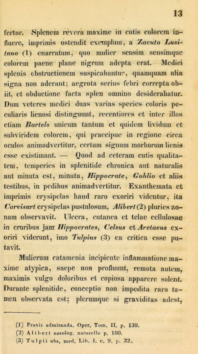 fertm*. Splenem revera maxime in cutis colorem in- fluere, imprimis ostendit exemplum, a Zacuto Lusi- tano (1) enarratum, cpio mulier sensim sensimquc colorem paene plane nigrum adepta erat. Medici splenis obstructionem suspicabantur, quamquam alia signa non aderant; aegrota serius febri correpta ob- iit. et obductione facta splen omnino desiderabatur. Dum veteres medici duas varias species coloris pe- culiaris lienosi distinguunt, recentiores et inter illos etiam Bartels unicum tantum et quidem lividum et subviridem colorem, qui praecipue in regione circa oculos animadvertitur, certum signum morborum lienis esse existimant. — Quod ad ceteram cutis qualit€a- tem, temperies in splenitide chronica aut naturalis aut minuta est, minuta, Hippocrate, Gohlio et aliis testibus, in pedibus animadvertitur. Exanthemata et imprimis erysipelas haud raro exoriri videntiu*, ita Corvisart erysipelas pustulosum, Alihert(2) plimies zo- nam observavit. Ulcera, cutanea et telae cellulosae in cruribus janr Hippocrates, Celsus et Aretaeus ex- oriri viderunt, imo Tulpius (3) ea critica esse pu- tavit. Mulierum catamenia incipiente inflammatione ma- xime atypica, saepe non profluunt, remota autem, maximis vulgo doloribus et copiosa apparere solent Durante splenitide, conceptio non impedita raro ta- men observata est; plerumque si graviditas adest, (1) Praxis admiranda. Oper. Tom. II. p. 139, (2) Alil>ert nosolop. naiurelle p. 100. (3) Tui pii olis. med. tili. I. c. 9. p. 32.