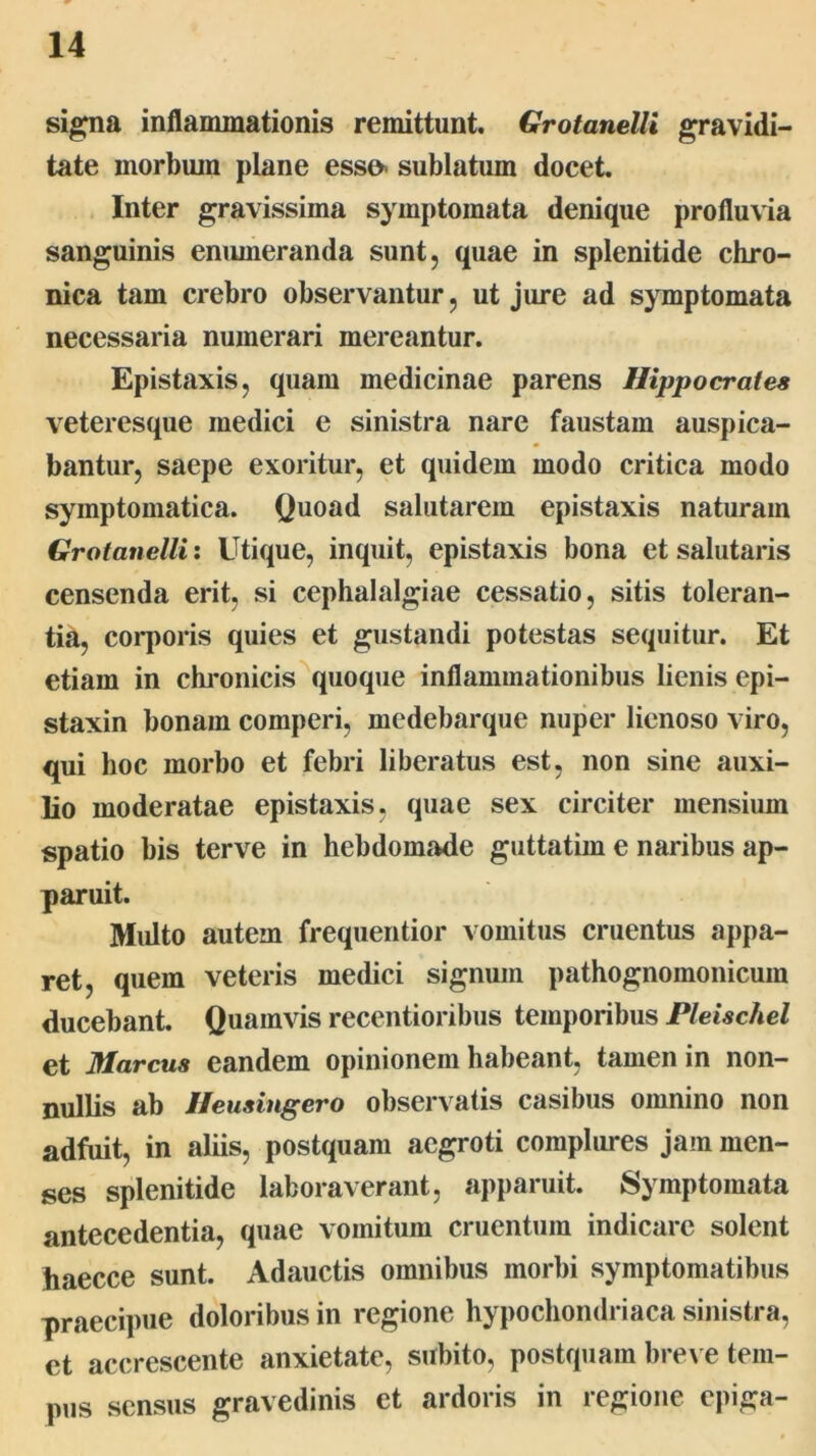 signa inflammationis remittunt. Grotanelli gravidi- tate morbum plane esso< sublatum docet. Inter gravissima symptomata denique profluvia sanguinis enumeranda sunt, quae in splenitide chro- nica tam crebro observantur, ut jure ad symptomata necessaria numerari mereantur. Epistaxis, quam medicinae parens Hippocrates veteresque medici e sinistra nare faustam auspica- bantur, saepe exoritur, et quidem modo critica modo symptomatica. Quoad salutarem epistaxis naturam Grotanelli: Utique, inquit, epistaxis bona et salutaris censenda erit, si cephalalgiae cessatio, sitis toleran- tia, corporis quies et gustandi potestas sequitur. Et etiam in chi*onicis^quoque inflammationibus lienis epi- staxin bonam comperi, medebarque nuper lienoso viro, qui hoc morbo et febri liberatus est, non sine auxi- lio moderatae epistaxis, quae sex circiter mensium spatio bis terve in hebdomade guttatim e naribus ap- paruit. Midto autem frequentior vomitus cruentus appa- ret, quem veteris medici signum pathognomonicum ducebant. Quamvis recentioribus temporibus Pleischel et Marcus eandem opinionem habeant, tamen in non- nullis ab Ifeusingero observatis casibus omnino non adfuit, in aliis, postquam aegroti complures jam men- ses splenitide laboraverant, apparuit. Symptomata antecedentia, quae vomitum cruentum indicare solent haecce sunt. Adauctis omnibus morbi symptomatibus praecipue doloribus in regione hypochondriaca sinistra, et accrescente anxietate, subito, postquam bre\ e tem- pus sensus gravedinis et ardoris in regione epiga-