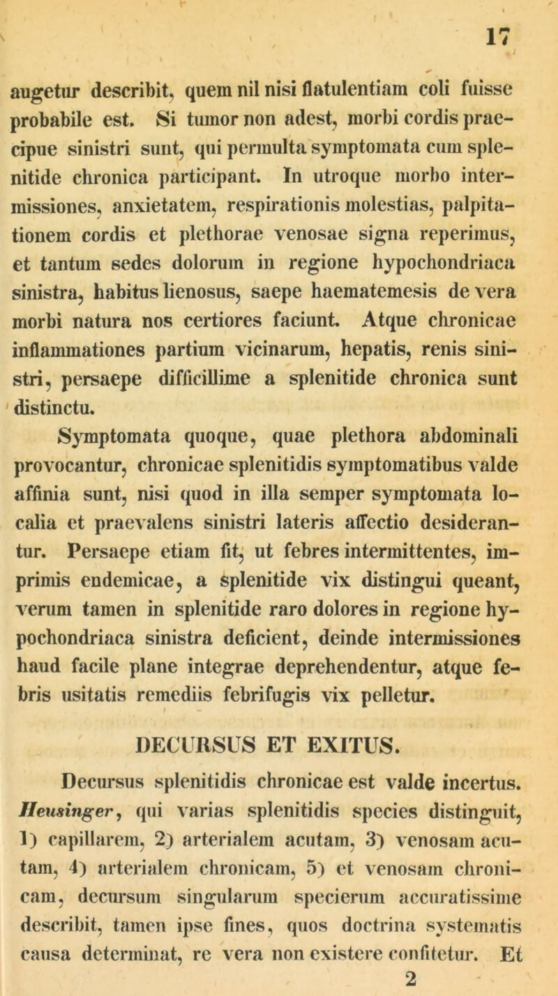 augetiir describit, quem nil nisi flatulentiam coli fuisse probabile est. Si tiunor non adest, morbi cordis prae- cipue vsinistri sunt, qui permulta symptomata cum sple- nitide chronica participant. In utroque morbo inter- missiones, anxietatem, respirationis molestias, palpita- tionem cordis et plethorae venosae signa reperimus, et tantum sedes dolorum in regione hypochondriaca sinistra, habitus lienosus, saepe haematemesis de vera morbi natura nos certiores faciunt. Atque chronicae inflammationes partium vicinarum, hepatis, renis sini- stri, persaepe difficillime a splenitide chronica sunt ' distinctu. Symptomata quoque, quae plethora abdominali provocantur, chronicae splenitidis symptomatibus valde affinia sunt, nisi quod in illa semper symptomata lo- calia et praevalens sinistri lateris affectio desideran- tur. Persaepe etiam fit^ ut febres intermittentes, im- primis endemicae, a splenitide vix distingui queant, Acerum tamen in splenitide raro dolores in regione hy- pochondriaca sinistra deficient, deinde intermissiones haud facile plane integrae deprehendentur, atque fe- bris usitatis remediis febrifugis vix pelletur. DECURSUS ET EXITUS. Decursus splenitidis chronicae est valde incertus. Heusinger, qui Varias splenitidis species distinguit, 1) capillarem, 2) arterialem acutam, 3) venosam acu- tam, 4) arterialem chronicam, 5) et venosam chroni- cam, decimsum singularum specierum accuratissime describit, tamen ipse fines, quos doctrina systematis causa determinat, re vera non cxistere confitetur. Et 2