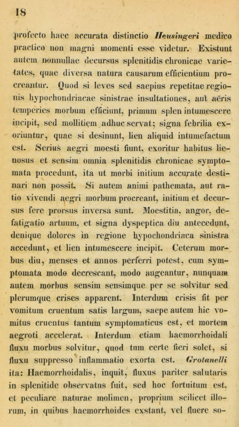 ^)rofocto haec acciirata distinctio Heushtgeri medico practico non mao*ni momenti esse videtur. Existunt autem iwiinullae decursus splenitidis chronicae varie- tates, (piae diversa natura causarum efficientium pro- creantur. Ouod si leves sed saepius repetitae regio- nis hypochondriacae sinistrae insultationes, aut aeris timiperies morbum efficiunt, primum splen intumescere incipit, sed mollitiem adliuc servat 5 signa febrilia ex- oriuntur, quae si desinunt, lien aliquid intuinefactum est. Serius aegri moesti fiunt, exoritur habitus lie- nosus et sensim omnia spleniti dis chronicae sympto- mata procedunt, ita ut morbi initium accimate -desti- nari non possit. Si autem animi pathemata, aut ra- tio vivendi a,egri morbum procreant, initium et decur- sus fere prorsus inversa sunt. 31oestitia, angor, de- fatigatio artuum, et signa dyspcqitica diu antecedunt, deni(iue dolores m regione hypochondriaca sinistra accedunt, et lien intumescere incipit. Ceterum mor- bus diu, menses et annos perferri potest, cum sym- ptomata modo decrescant, modo augeantur, nunquam autem morbus sensim sensim(pie per se solvitur sed / plerumque crises apparent. Interdum crisis fit per vomitum cruentum satis largum, saepe autem hic vo- mitus cruentus tantum symptomaticus est, et mortem aegroti accelerat. Interdum etiam haemorrhoidali fluxu morbus solvitur, quod tum certe fieri solet, si tliixu suppresso inflammatio exorta est. Grotanelli ita: Haemorrhoidalis, inquit, fluxus pariter salutaris in splenitide observatus fuit, sed hoc fortuitum est. et peculiare naturae molimen, proprium scilicet illo- rum, in quibus haemorrhoides exstant, vel fluere so-