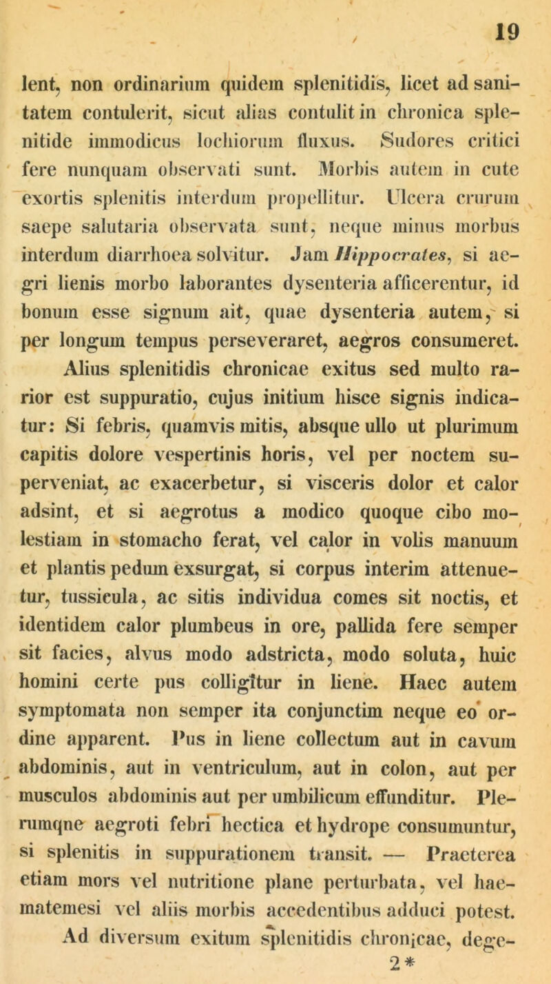 lent, non ordinarium quidem splenitidis^ licet ad sani- tatem contulerit, sicut alias contulit in chronica sple- nitide immodicus locliionim lluxus. Sudores critici fere nunquam observati sunt. 3Iorbis autem in cute exortis spleiiitis interdum proj)ellitur. Ulcera crurum saepe salutaria observata sunt, neque minus morbus interdum diarrhoea solvitur. Jam Uippocr ai es, si ae- gri lienis morbo laborantes dysenteria afficerentur, id bonum esse signum ait, quae dysenteria autem,' si per longum tempus perseveraret, aegros consumeret. Alius splenitidis chronicae exitus sed multo ra- rior est suppuratio, cujus initium hisce signis indica- tur: Si febris, quamvis mitis, absque ullo ut plurimum capitis dolore vespertinis horis, vel per noctem su- perveniat, ac exacerbetur, si visceris dolor et calor adsint, et si aegrotus a modico quoque cibo mo- lestiam in stomacho ferat, vel calor in volis manuum et plantis pedum exsurgat, si corpus interim attenue- tur, tussicula, ac sitis individua comes sit noctis, et identidem calor plumbeus in ore, pallida fere semper sit facies, alvus modo adstricta, modo soluta, huic homini certe pus colligitur in liene. Haec autem symptomata non semper ita conjunctim neque eo* or- dine apparent. Ihis in liene collectum aut in cavum abdominis, aut in ventriculum, aut in colon, aut per musculos abdominis aut per umbilicum effunditur. Ple- rumque aegroti febrUhectica et hydrope consumuntur, si splenitis in suppurationem transit. — Praeterea etiam mors vel niitritione plane perturbata, vel hae- matemesi \q\ aliis morbis accedentibus adduci potest. Ad diversum exitum splenitidis chronjcae, dege- 2*