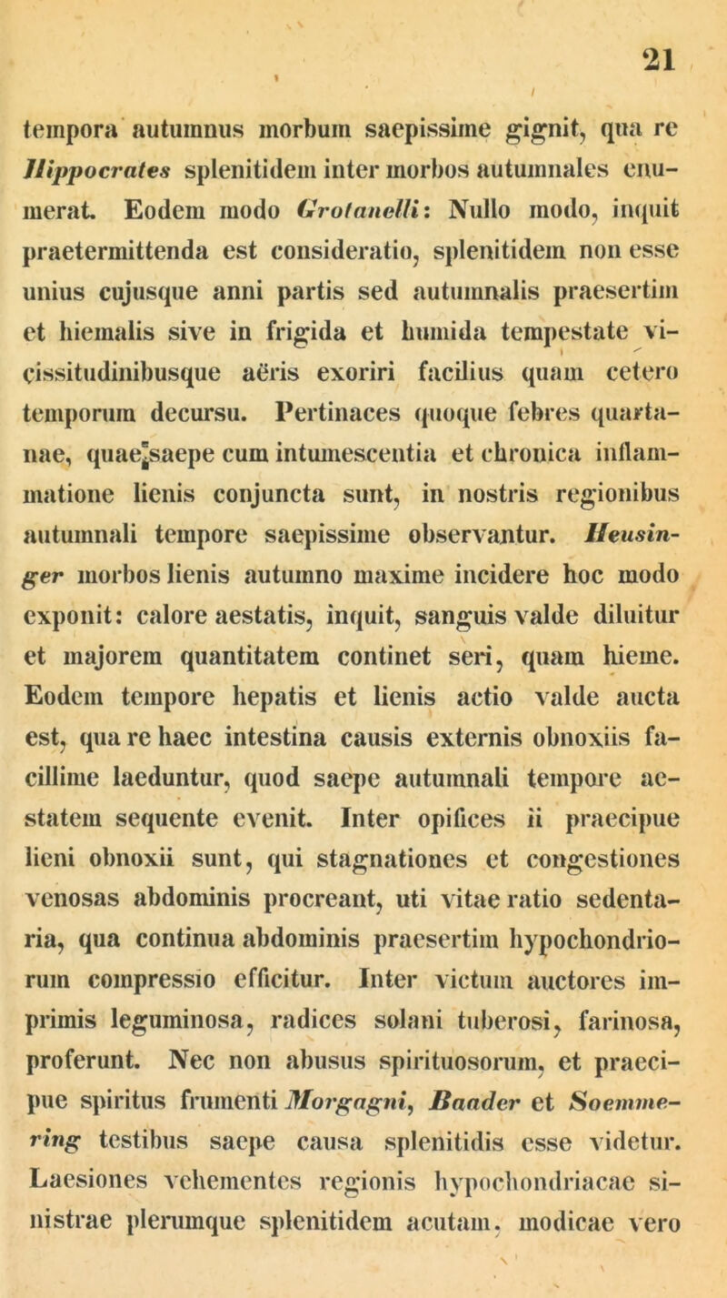 I / tempora autumnus morbum saepissime gignit, qua re Hippocrates splenitidem inter morbos autumnales enu- merat. Eodem modo Grotancllii Nullo modo, inquit praetermittenda est consideratio, splenitidem non esse unius cujusque anni partis sed autumnalis praesertim et hiemalis sive in frigida et humida tempestate vi- cissitudinibusque aeris exoriri facilius quam cetero temporum decursu. Pertinaces quoque febres quarta- nae, quaejsaepe cum intmnescentia et chronica inllam- matione lienis conjuncta sunt, in nostris regionibus autumnali tempore saepissime observantur. Ueusin- ger morbos lienis autumno maxime incidere hoc modo exponit: calore aestatis, inquit, sanguis valde diluitur et majorem quantitatem continet seri, quam hieme. Eodem tempore hepatis et lienis actio valde aucta est, qua re haec intestina causis externis obnoxiis fa- cillime laeduntur, quod saepe autumnali tempoi*e ae- statem sequente evenit. Inter opifices ii praecipue lieni obnoxii sunt, qui stagnationes et congestiones venosas abdominis procreant, uti vitae ratio sedenta- ria, qua continua abdominis praesertim hypochondrio- rum compressio efficitur. Inter victum auctores im- primis leguminosa, radices solani tuberosi, farinosa, proferunt. Nec non abusus spirituosorum, et praeci- pue spiritus frumenti Morgagni, Saader et Soemme- ring testibus saepe causa splenitidis esse videtur. Laesiones vehementes regionis hypochondriacae si- nistrae plenimque splenitidem acutam, modicae vero