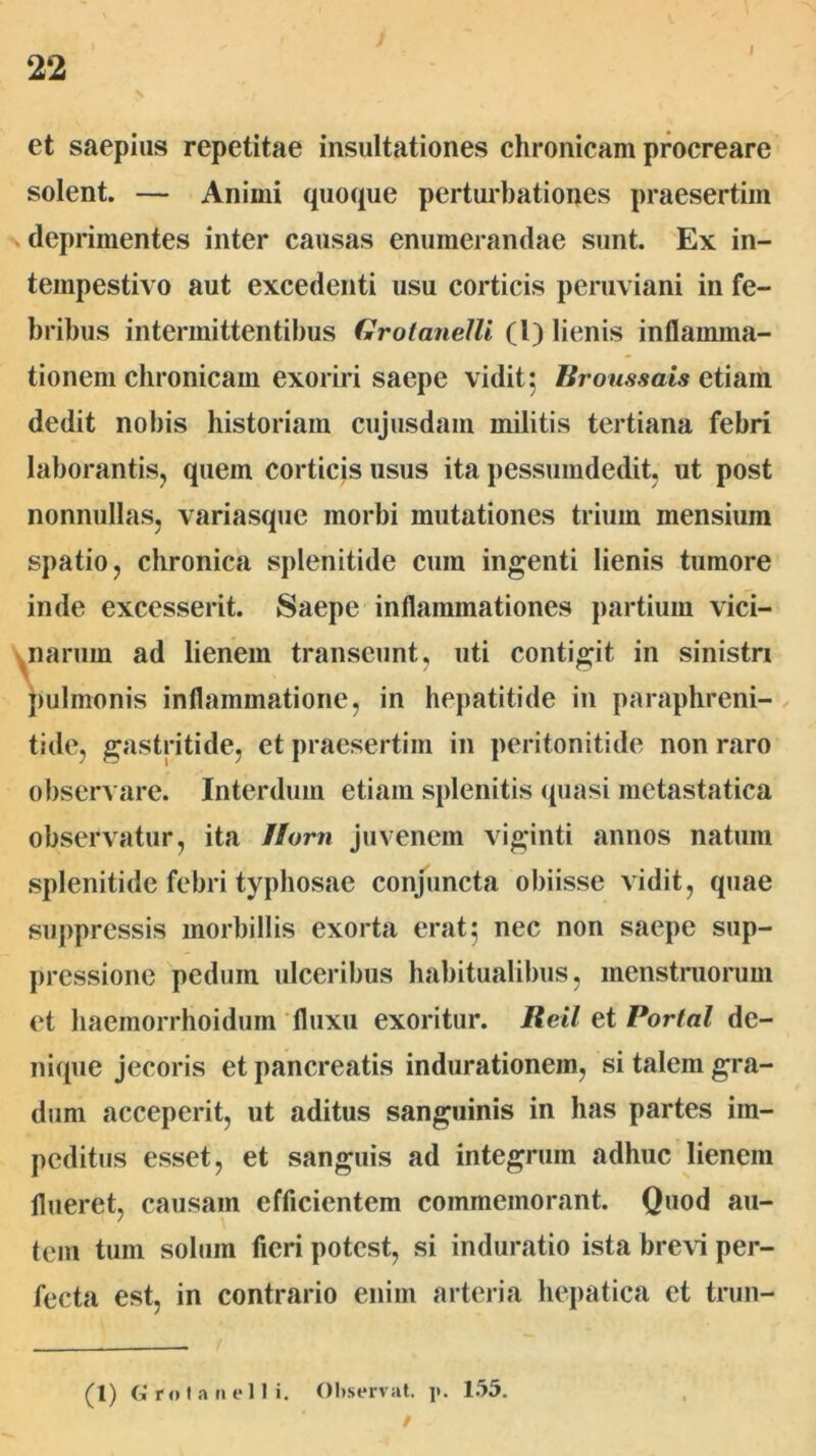 I \ et saepius repetitae insultationes chronicam procreare solent. — Animi (piocpie perturbationes praesertim deprimentes inter causas enumerandae sunt. Ex in- tempestivo aut excedenti usu corticis peruviani in fe- bribus intermittentibus Grolanelli (l) lienis inflamma- tionem chronicam exoriri saepe vidit 5 liroussais etiam dedit nobis historiam cujusdam militis tertiana febri laborantis, quem corticis usus ita pessumdedit, ut post nonnullas, variasque morbi mutationes trium mensium spatio, chronica splenitide cum ingenti lienis tumore inde excesserit. Saepe inflammationes partium vici- ynarum ad lienem transeunt, uti contigit in sinistn jiulmonis inflammatione, in hepatitide in parapbreni- tide, gastritide, et praesertim in peritonitide non raro observare. Interdum etiam splenitis quasi metastatica observatur, ita //orn juvenem viginti annos natum splenitide febri typhosfie conjuncta obiisse vidit, quae suppressis morbillis exorta erat 5 nec non saepe sup- pressione pedum ulceribus habitualibus, menstruorum et haemorrhoidum fluxu exoritur. Reil et Portal de- nique jecoris et pancreatis indurationem, si talem gra- dum acceperit, ut aditus sanguinis in has partes im- peditus esset, et sanguis ad integrum adhuc lienem flueret, causam efficientem commemorant. Quod au- tem tum solum fieri potest, si induratio ista bre\i per- fecta est, in contrario enim arteria hepatica et trun- (1) G r<M a II e 1 I i. Oliservat. j». 155.