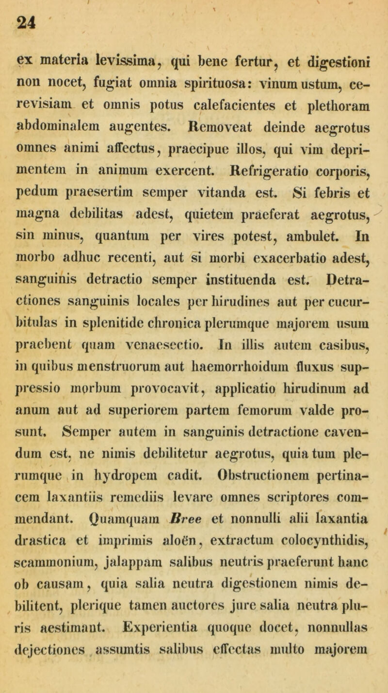 / ex materia levissima j qui bene fertur, et digestioni non nocet, fugiat omnia spirituosa: vinum ustum, ce- revisiani et omnis potus calefacientes et pletlioram abdominalem augentes. Removeat deinde aegrotus omnes animi affectus, praecipue illos, qui vim depri- mentem in animum exercent. Refrigeratio corporis, pedum praesertim semper vitanda est. Si febris et magna debilitas adest, quietem praeferat aegrotus, sin minus, quantum per vires potest, ambulet. In morbo adhuc recenti, aut si morbi exacerbatio adest, sanguinis detractio semper instituenda est.' Detra- ctiones sanguinis locales per hirudines aut per cucur- bitulas in splenitide chronica plerumque majorem usum praebent quam venaescctio. In illis autem casibus, in quibus menstruorum aut haemorrhoidum fluxus sup- pressio morbum provocavit, applicatio liirudinum ad anum aut ad superiorem partem femorum valde pro- sunt. Semper autem in sanguinis detractione caven- dum est, ne nimis debilitetur aegrotus, quia tum ple- rumque in hydropem cadit. Obstnictionem pertina- cem laxantiis remediis levare omnes scriptores com- mendant. Quamquam Bree et nonnulli alii laxantia drastica et imprimis alotin, extractum colocynthidis, scammonium, jalappam salibus neutris praeferunt hanc ob causam, quia salia neutra digestionem nimis de- ^ bilitent, plerique tamen cauctores Jure salia neutra plu- ris aestimant. Experientia quoque docet, nonnullas dejectiones , assuintis salibus effectas multo majorem