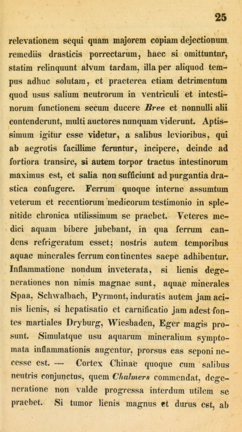 relevationem sequi quam majorem copiam dejectionum remediis drasticis porrectarum, haec si omittuntur, statim relinquunt alvum tardam, illa per aliquod tem- pus adhuc solutam, et praeterea etiam detrimentum quod usus salium neutrorum in ventriculi et intesti- norum functionem secum ducere Bree et nonnulli alii contenderunt, multi auctores nunquam viderunt. Aptis- simum igitur esse videtur, a salibus levioribus, qui ab aegrotis facillime feruntur, incipere, deinde ad fortiora transire, si autem torpor tractus intestinorum maximus est, et salia non sufficiunt ad purgantia dra- stica confugere. Ferrum quoque interne assumtum veterum et recentiorum'medicorum testimonio in sple- nitide chronica utilissimum se praebet. Veteres me- dici aquam bibere jubebant,^ in qua ferrum can- dens refrigeratum esset 5 nostris autem temporibus aquae minerales ferrum continentes saepe adhibentur. Inflammatione nondum inveterata, si lienis dege- nerationes non nimis magnae sunt, aquae minerales Spaa, Schwalbach, Pyrmont, induratis autem jam aci- nis lienis, si hepatisatio et carnificatio jam adest fon- tes martiales Dryburg, Wiesbaden, Eger magis pro- v sunt. Simulatque usu aquarum mineralium sympto- mata inflammationis augentur, prorsus eas seponi ne- cesse est. — Cortex Chinae quoque cum salibus neutris conjunctus, quem Chalmers commendat, dege- neratione non valde progressa interdum utilem se praebet. Si tumor lienis magnus et durus est, ab