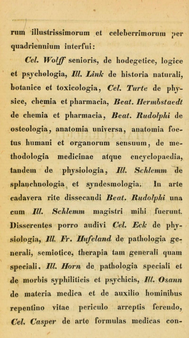 rum 'illustrissimoruin et celeberrimoniiii j>er quadriennium interfui: Cei, Wolff senioris, de liodeg*etice, logice et psjchologia, IU, lAnk de historia naturali, botanice et toxicologia, Cd, Turte de pbj’>- sice, clieinia et pbarmacia. Beat, Hermhstaedt de chemia et pbarmacia. Beat, Budolphi de osteologia, anatomia universa, anatomia foe- I tus humani et organorum sensuum, de me- thodologia medicinae atque enojclopaedia, tandem de phjsiologia, IU, Schlemm ^e splanchnologia^ et sjndesmologia. In arte cadavera rite dissecandi Beat, Budolphi una cum IU, Schlemm magistri mihi fuerunt. Disserentes porro audivi Cei, Eck de phj- siologia, IU. Fr, Uufeland de pathologia ge- / nerali, semiotice, therapia tam generali quam speciali 4 IU, Ilorn de, pathologia speciali et de morbis sjphiliticis et psjchicis, IU, Osann de materia medica et de auxilio hominibus repentino vitae periculo arreptis ferendo, Cei, Casper de arte formulas medicas con-