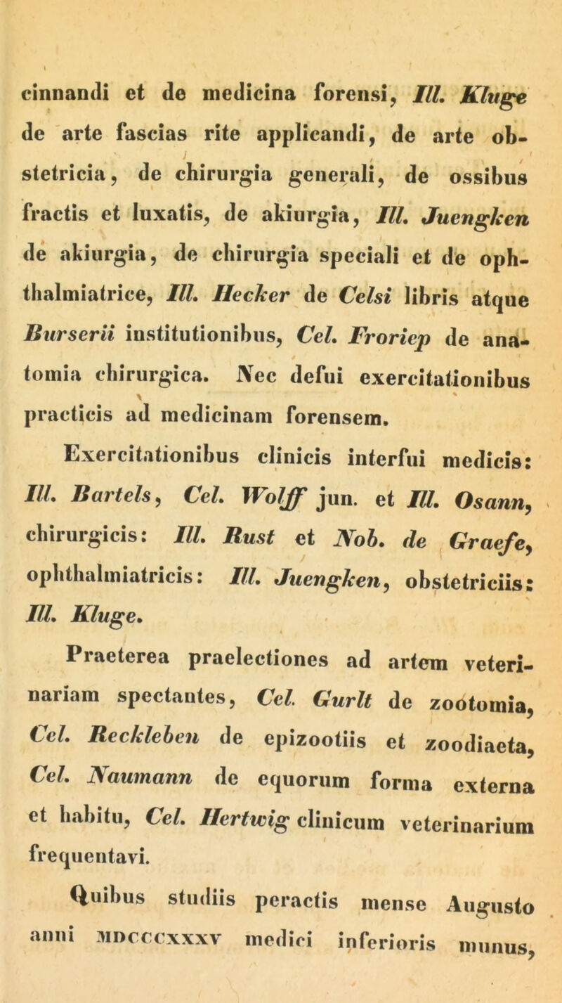 cinnandi et de medicina forensi, ///. Klitge de arte fascias rite applicandi, de arte ob- t stetricia, de chirurgia generali, de ossibus fractis et luxatis, de akiurgia, III, Juenghen de akiurgia, de chirurgia speciali et de oph- thalmiatrice, IlL Ilecher de Celsi libris atque Burserii institutionibus, CeL Froriep de ana- 0 tomia chirurgica. JVec defui exercitationibus practicis ad medicinam forensem. Exercitationibus clinicis interfui medicis: IlL Bartels^ CeL Woljf jun. et IlL Osann^ > chirurgicis: IlL Rust et Noh. de ^Graefe^ ophthaliniatricis: IlL Juenghen^ obstetriciis: IlL Kluge» « Praeterea praelectiones ad artem veteri- nariam spectantes, Cei. Gurlt de zootomia, CeL Recklehen de epizootiis et zoodiaeta, CeL Naumann de equorum forma externa et habitu, CeL //cr^icig clinicum veterinarium f frequentavi. Quibus studiis peractis mense Augusto anui MDcrcxxxv medici inferioris munus