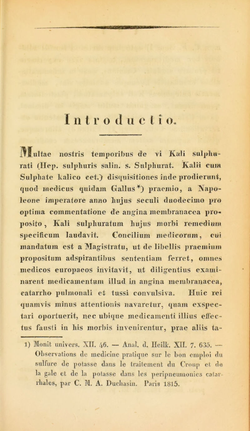 i*Biiltae nostris temporibus (te vi Kali sulphu- rati (Ilep. sulphuris salin. s. Snlphurat. Kalii cum Sulphate kalico eet.) disquisitiones inde prodierunt, quod medicus quidam Galluspraemio, a Napo- leone imperatore anno hujus seculi duodecimo pro optima commentatione de ang^ina membranacea pro- posito , Kali sulphuratum hujus morbi remediiini specificum laudavit. Concilium medicorum, cui mandatum est a Mag^istratu, ut de libellis praemium propositum adspirantibus sententiam ferret, omnes medicos europaeos invitavit, ut dilig^entius exami- narent medicamentaui illud in angina membranacea, catarrho pulmonali et tussi convulsiva. Huic rei quamvis minus attentionis navaretur, (piam exspec- tari oportuerit, nec ubi(pie medicamenti illius eflec- tus fausti in his morbis invenirentur, prae aliis ta- 1) Monit unlvcrs. XII. 46. — Anal. tl. Ilcilk. XII. 7. 635. — Observalions tlc medicine prallque sur le bon emplol ilu sulfure de potasse dans le Iraitemcnt du Cronp cf. de la gale et dc la potasse dans les ]ierIpneumonies caiar rhales, par C. M. A. Ducliasin. faris 1815.