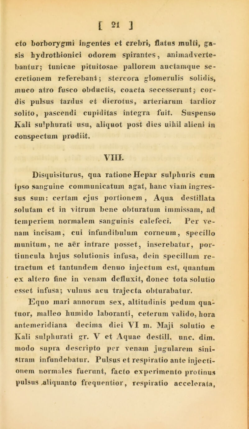 cto borborygmi ing-entes et crebn, flatas muUi, gfa» sis hydrotbionici odorem spirantes, animadverte- bantiir; tunicae pituitosae pallorem auctamque se- cretionem referebant; stercora glomerulis solidis, muco atro fusco obductis, coacta secesserunt; cor- dis pulsus tardus et dicrotus, arteriarum tardior solito, pascendi cupiditas integra fuit. Suspenso Ivali sulphurati usu, aliquot post dies uihil alieni in conspectum prodiit. VIII. Disquisituriis, qua ratione Hepar sulphuris cum ipso sanguine communicatum agat, hanc viam ingres- sus sum: certam ejus portionem, Aqua destillata solutam et in vitrum bene obturatum immissam, ad temperiem normalem sanguinis calefeci. Per ve- nam incisam, cui infundibulum corneum, specillo munitum, ne aer intrare posset, inserebatur, por- tiuncula hujus solutionis infusa, dein specillum re- tractum et tantundem denuo injectum est, quantum ex altero fine in venam defluxit, donec tota solutio esset infusa; vulnus acu trajecta obturabatur. Equo mari annorum sex, altitudinis pedum qua- tuor, malleo humido laboranti, ceterum valido, hora antemeridiana decima diei VI m. Maji solutio e Kali sulphurati gr. V et Aquae destill. unc. dim. modo supra descripto per venam jugularem sini- stram infundebatur. Pulsus et respiratio ante injecti- onem norinales fuerunt, facto experimento protinus pulsus aliquanto frequentior, respiratio accelerata,