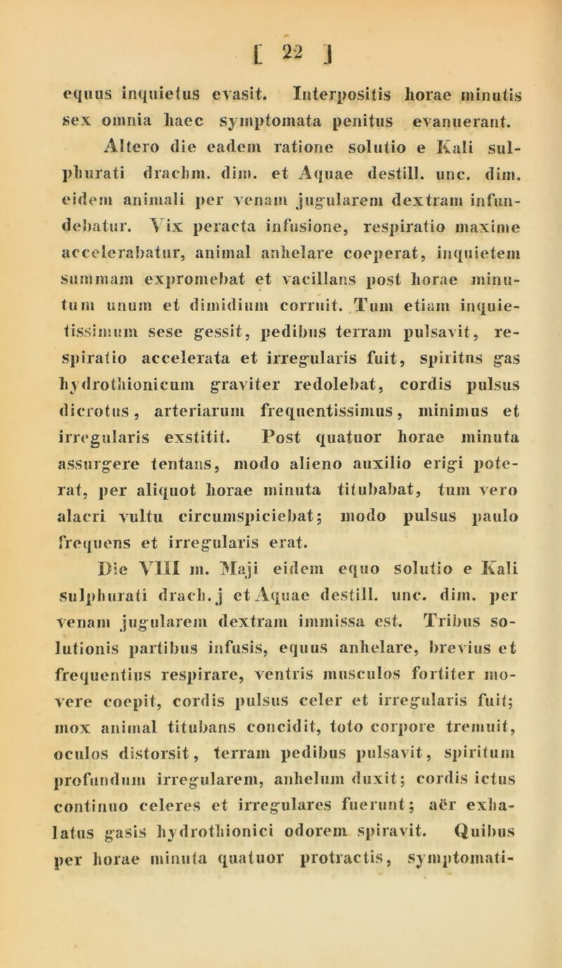 equus inquietus evasit. Interpositis horae minutis sex omnia haec symptomata penitus evanuerant. Altero die eadem ratione solutio e Kali sul- phurati drachm. dim. et Aquae destill. une. dim. eidem animali per venam jug^ularem dextram infun- debatur. ^ ix peracta infusione, respiratio maxime accolerai)atur, animal anhelare coeperat, inquietem summam expromebat et vacillans post horae minu- tum unum et dimidium corruit. Tum etiam inquie- tissimum sese g^essit, pedibus terram pulsavit, re- spiratio accelerata et irreg-ularis fuit, spiritus g^as hydrotiiionicum g^raviter redolebat, cordis pulsus dicrotus, arteriarum frequentissimus, minimus et irregularis exstitit. Post quatuor horae minuta assurg^ere tentans, modo alieno auxilio erig-i pote- rat, per aliquot horae minuta titubabat, tum vero alacri vultu circumspiciebat; modo pulsus paulo fretjuens et irreg^ularis erat. Die VllI m. Maji eidem equo solutio e Kali sulphurati drach. j et Aquae destill. unc. dim. j)er venam jugularem dextram immissa est. Tribus so- lutionis partibus infusis, equus anhelare, brevius et frequentius respirare, ventris musculos fortiter mo- vere coepit, cordis pulsus celer et irregularis fuit; mox animal titubans concidit, toto corpore tremuit, oculos distorsit, terram pedibus pulsavit, spiritum profundum irregularem, anhelum duxit; cordis ictus continuo celeres et irregulares fuerunt; aiir exha- latus gasis hydrothionici odorem spiravit. Quibus per horae minuta quatuor protractis, symptomati-