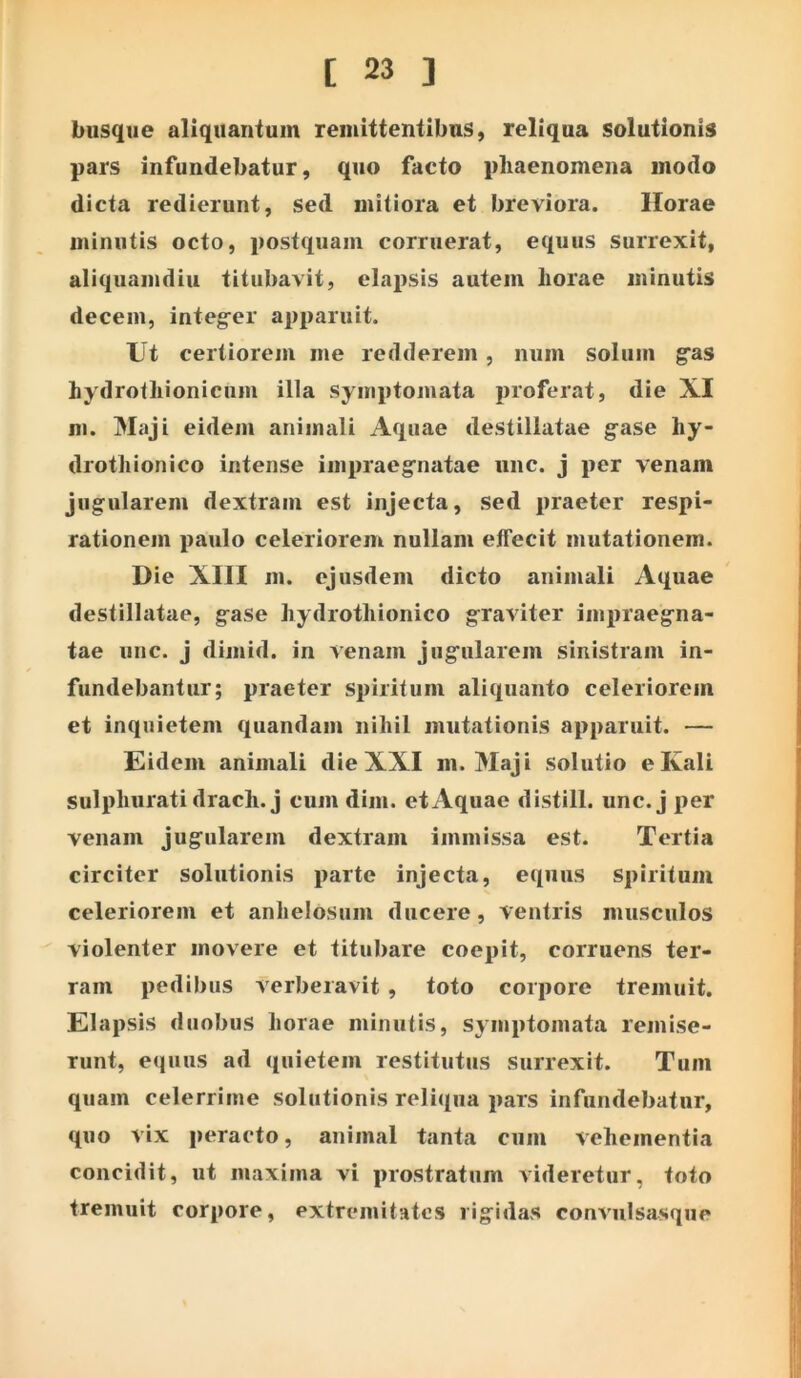 biisque aliquantum remittentibus, reliqua solutionis pars infundebatur, quo facto phaenomena modo dicta redierunt, sed mitiora et breviora. Horae minutis octo, postquam corruerat, equus surrexit, aliquamdiu titubavit, elnx)sis autem horae minutis decem, integ^er apparuit. Ut certiorem me redderem , num solum gas hydrothionicum illa symptomata proferat, die XI m. Maji eidem animali Aquae destillatae g-ase hy- drothionico intense impraeg^natae uiic. j per venam jugularem dextram est injecta, sed praeter respi- rationem paulo celeriorem nullam effecit mutationem. Die XIII m. ejusdem dicto animali Aquae destillatae, gase hydrothionico graviter impraegna- tae une. j dimid. in venam jugularem sinistram in- fundebantur; praeter spiritum aliquanto celeriorem et inquietem quandam nihil mutationis apparuit. — Eidem animali die XXI m. Maji solutio eKali sulphurati drach.j cum dim. et Aquae distill. unc. j per venam jugularem dextram immissa est. Tertia circiter solutionis parte injecta, equus spiritum celeriorem et anhelosum ducere, ventris musculos violenter movere et titubare coepit, corruens ter- ram pedibus verberavit , toto corpore tremuit. Elapsis duobus horae minutis, symptomata remise- runt, equus ad quietem restitutus Surrexit. Tum quam celerrime solutionis reliqua pars infundebatur, quo vix peracto, animal tanta cum vehementia concidit, ut maxima vi prostratum videretur, toto tremuit corpore, extrc*mitatcs rigidas convulsasque
