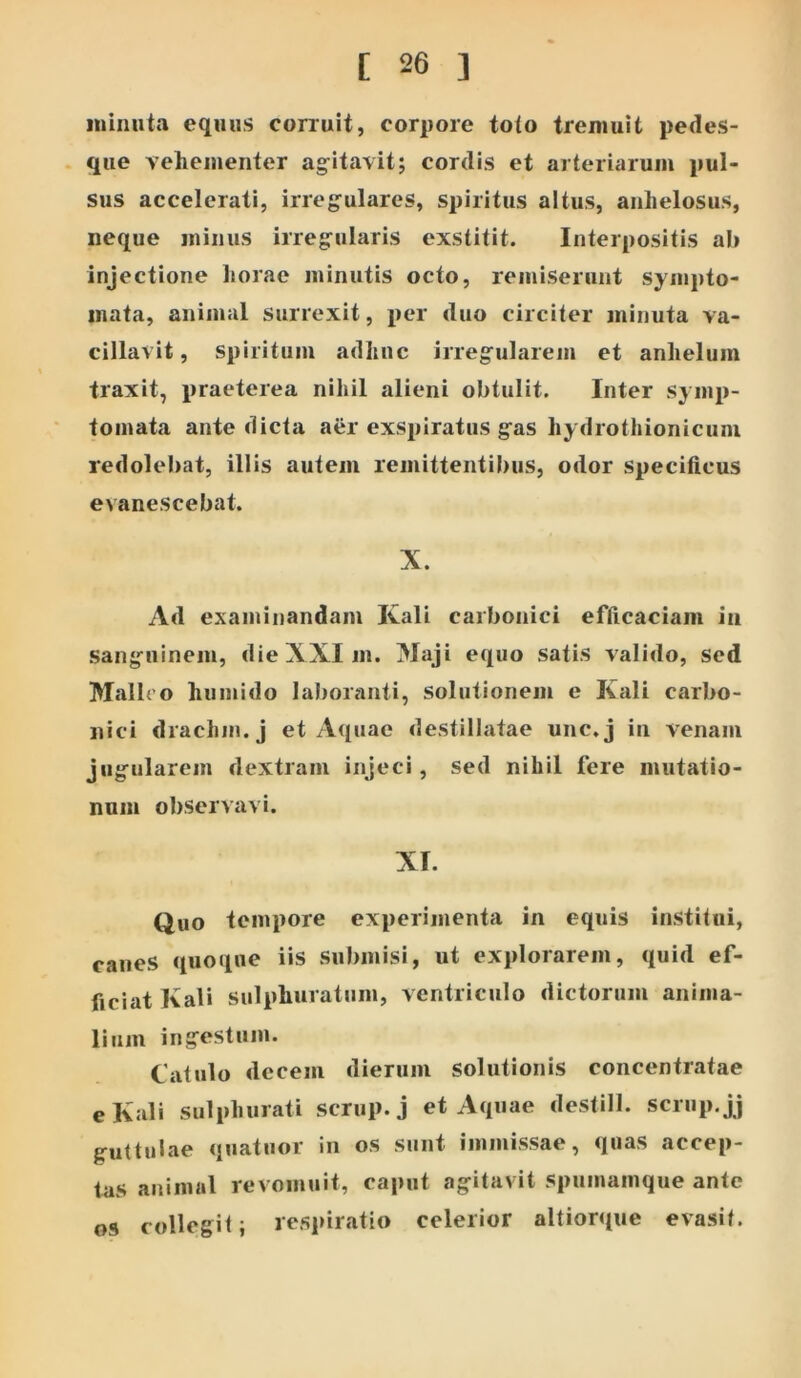 minuta equus corruit, corpore toto tremuit pedes- que vehementer ag^itavit; cordis et arteriarum pul- sus accelerati, irregulares, spiritus altus, anhelosus, neque minus irregrularis exstitit. Interpositis ab injectione horae minutis octo, remiserunt sympto- mata, animal surrexit, per duo circiter minuta va- cillavit, spiritum adhuc irreg-ulaiein et anhelum traxit, praeterea nihil alieni obtulit. Inter symp- tomata ante dicta aer exspiratus g^as hydrothionicum redolebat, illis autem remittentibus, odor specificus evanescebat. X. Ad examinandam Kali carbonici efficaciam in sang-uinem, die XXI m. Maji equo satis valido, sed Malho humido laboranti, solutionem e Kali carbo- nici drachm.j et Aquae destillatae unc.j in venam jugfularem dextram injeci, sed nihil fere mutatio- num observavi. XI. Quo tempore experimenta in equis institui, canes quoque iis submisi, ut explorarem, quid ef- ficiat Kali sulphuratum, ventriculo dictorum anima- lium ing^estum. Catulo decem dierum solutionis concentratae e Kali sulphurati scmp.j et Aquae destill. scrup.jj guttulae quatuor in os sunt immissae, quas accep- tas animal re vomuit, caput agitavit spumamque ante os collegit; respiratio celerior altiorque evasit.