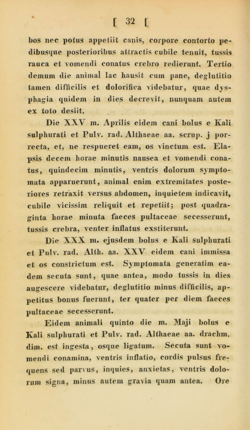 % bos noc potus appetiit canis, corpore contorto pe- dibusque posterioribus attractis cubile tenuit, tussis rauca et vomendi conatus crebro redierunt. Tertio demum die animal lac hausit cum pane, deglutitio tamen difficilis et dolorifica videbatur, quae d^s- phag^ia quidem in dies decrevit, nunquam autem ex toto desiit. Die XXV m. Aprilis eidem cani bolus e Kali sulphurati et Pulv. rad. Althaeae aa. scrup. j por- recta, et, ne respueret eam, os vinctum est. Ela- psis decem horae minutis nausea et vomendi cona- tus, quindecim minutis, ventris dolorum sympto- mata apparuerunt, animal enim extremitates poste- riores retraxit versus abdomen, inquietem indicavit, cubile vicissim reliquit et repetiit; post quadra- ginta horae minuta faeces pultaceae secesserunt, tussis crebra, venter inflatus exstiterunt. Die XXX ni. ejusdem bolus e Kali sulphurati et Pulv. rad. Alth. aa. XXV eidem cani immissa et os constrictum est. Symptomata generatim ea- dem secuta sunt, quae antea, modo tussis iii dies augescere videbatur, deglutitio minus difficilis, ap- petitus bonus fuerunt, ter quater per diem faeces pultaceae secesserunt. Eidem animali quinto die m. Maji bolus e Kali sulphurati et Pulv. rad. Althaeae aa. drachm. dim. est ingesta, osque ligatum. Secuta sunt vo- mendi conamina, ventris inflatio, cordis pulsus fre- quens sed parvus, inquies, anxietas, ventris dolo- rum signa, minus autem gravia quam antea. Ore