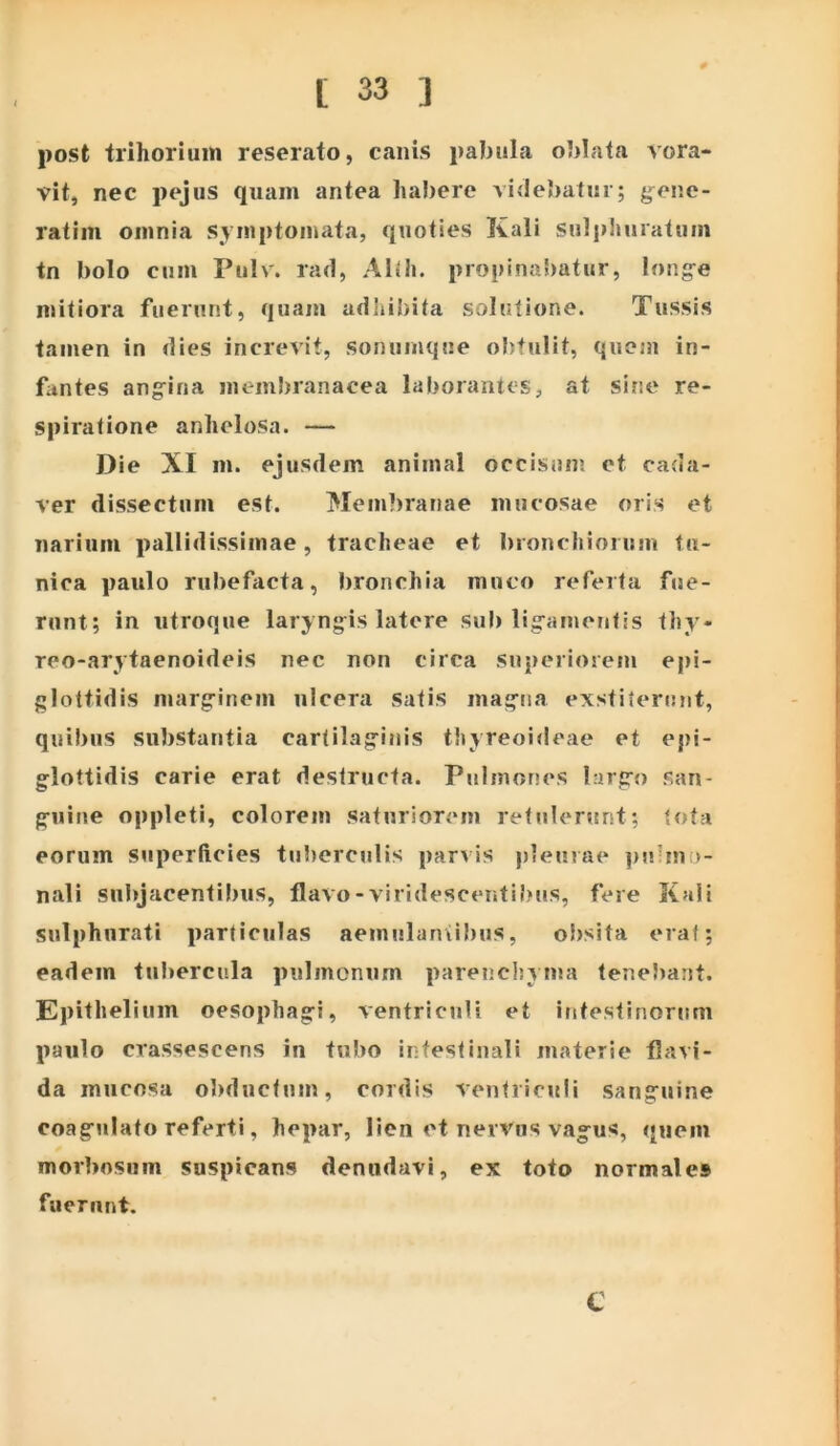 post trihorium reserato, canis pabula oblata vora- vit, nec pejus quam antea habere videbatur; g^ene- ratim omnia symptomata, quoties Kali sulphuratum tn bolo cum Pulv. rad, AIlli. propina!)atur, long-e mitiora fuerutit, quam adiiibita solutione. Tussis tamen in dies increvit, sonumque of)tulit, quem in- fantes ang^ina meml)ranacea laborantes, at sine re- spiralione anhelosa. — Die XI m. ejusdem animal occisun; et cada- ver dissectum est. Membranae mucosae oris et narium pallidissimae, tracheae et bronchiorum tu- nica paulo rubefacta, bronchia muco referta fue- runt; in utroque laryngis latore sub ligamentis thy- reo-arytaenoideis nec non circa superiorem epi- glottidis marginem ulcera satis magna exstiterunt, quibus substantia cartilaginis thyreoideae et epi- glottidis carie erat destructa. Pulmones largo san- guine oppleti, colorem saturiorem retulerunt; tota eorum superftcies tuberculis parvis pleurae ])ubno- nali siibjacentil)us, flavo-viridescenti})us, fere Kali sulphurati particulas aemulaniibus, obsita erat; eadem tu!>ercula pulmonum parenchyma tenebant. Epithelium oesophagi, ventriculi et intestinonini paulo crassescens in tubo intestinali materie flavi- da mucosa obductnm, cordis ventriculi sanguine coagulato referti, hepar, lien et nervus vagus, quem morbosum suspicans denudavi, ex toto normale» fuerunt. t