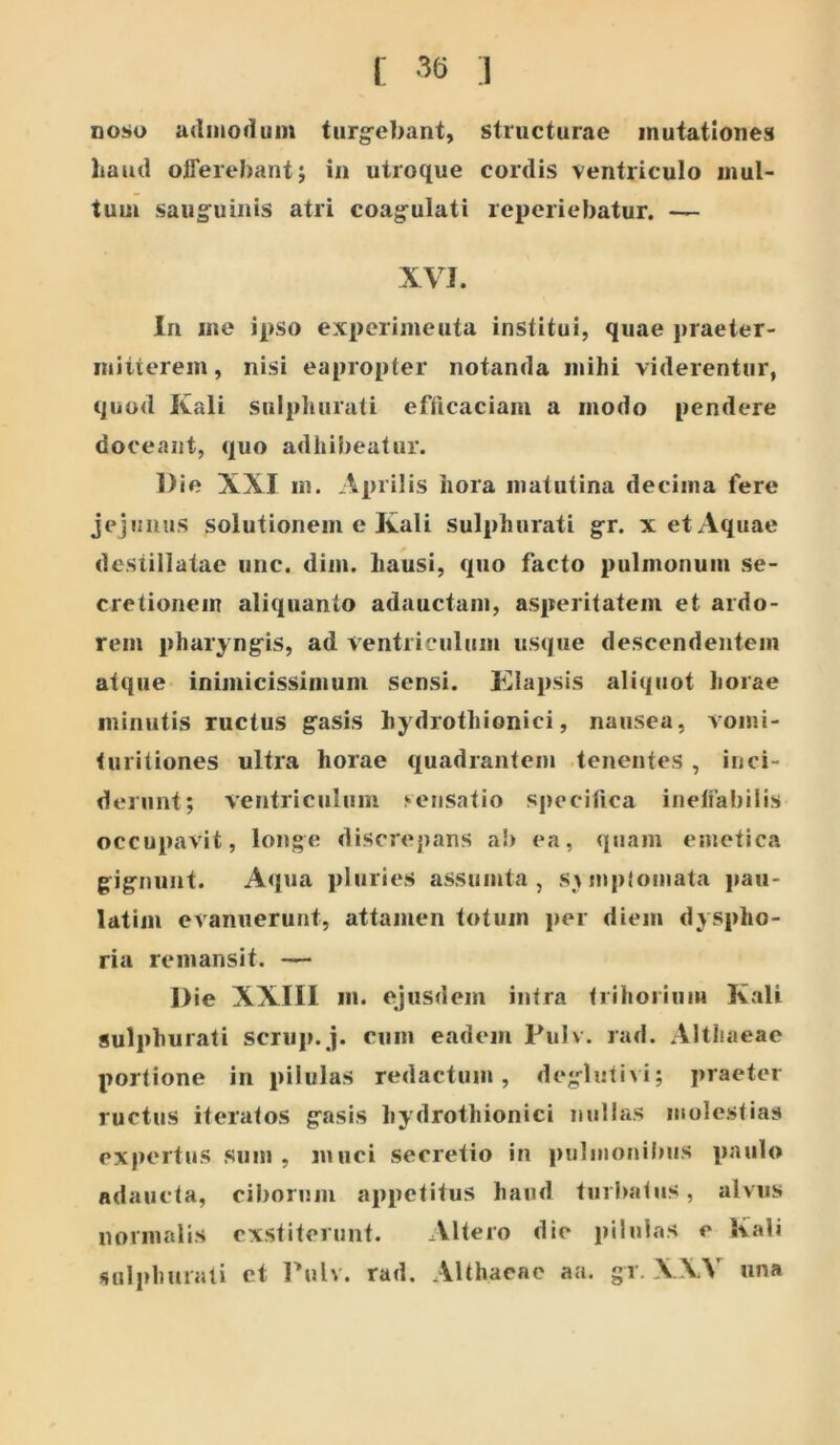 f 3() ] nono udiiiodiim turg-ebant, structurae mutationes haud offerebant; in utroque cordis ventriculo mul- tum saug^uinis atri coagfulati reperiebatur. — XVI. In ine ipso experimenta institui, quae praeter- mitterem , nisi eapropter notanda mihi viderentur, quod Kali sulpliurati efficaciam a modo pendere doceant, quo adhiiieatur. Die XXI m. Aprilis hora matutina decima fere jejunus solutionem e Kali sulphurati g-r. x et Aquae destillatae unc. diin. hausi, quo facto pulmonum se- cretionem aliquanto adauctam, asperitatem et ardo- rem pharyng^is, ad ventriculum usque descendentem atque inimicissimum sensi. Klapsis aliquot horae minutis ructus grasis hydrothionici, nausea, vomi- turitiones ultra horae quadrantem .tenentes , inci- derunt; ventriculum sensatio sjiecifica ineffabilis occupavit, longe discrepans ab ea, quam emetica g:ignunt. Aqua pluries assumta , SMupiomata j»au- latim evanuerunt, attamen totum per diem dyspho- ria remansit. — Die XXIII m. ejusdem intra trihorium Kali sulphurati scriijnj. cum eadem Fulv. rad. Althaeae portione in pilulas redactum, degdutivi; praeter ructus iteratos g^asis hydrothionici nullas molestias expertus sum , muci secretio in pulmonibus paulo adaucta, ciborum appetitus haud turbatus, alvus normalis exstiterunt. Altero die jiilulas e Kali siilphurali et l’ulv. rad. Althaeae aa. gr. XXV una