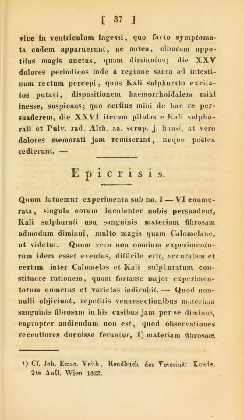 vice in ventriculum ing-essi, quo facto symptoma- ta eadem apparuerunt, ac antea, ciborum appe- titus mag-is auctus, quam diminutus; die XXV dolores periodicos inde a regione sacra ad intesti- num rectum percepi, quos Kali sulphurato excita- tos putavi, dispositionem liacmorrhoidalem mihi inesse, suspicans; quo certius milii de hac re per- suaderem, die XXVI iterum pilulas e Kali sulphu- rati et Pulv. rad. Alth. aa. scrup. j. hausi, at vero dolores memorati jam remiserant, neque postea redierunt. — E p i C r i s i s. Quum lafiiemur experimenta sub no. 1 — VI enume- rata , singula eorum luculenter nobis persuadent, Kali sulphurati usu sanguinis materiam fibrosam admodum diminui, multo magis quam Calomelane, ut videtur. Quum vero non omnium experimento- rum idem esset eventus, difficile erit, accuratam et certam inter Calomelas et Kali sulphuratum con- stituere rationem, quam fortasse major experimen- torum numerus et varietas indicabit. — Quod non- nulli objiciunt, repetitis venaesectionibiis materiam sanguinis filirosam in his casibus jam per se diminui, eapropter audiendum non est, quod observationes recentiores docuisse feruntur, 1) materiam fibrosam 1) Cf. Joh. ErajiTi. Veith, Handbneh der TeterinSr ■ Kunds. 2 te Auli. Wion 1822.